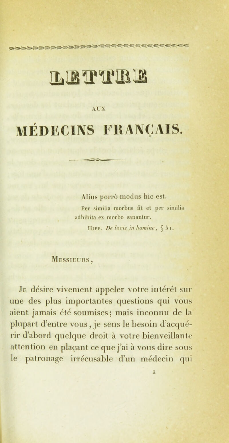 IWBïfîUBIB A.UX MÉDECINS FRANÇAIS. Alius porrô modus hic est. Per similia morbus fit et per similia adliibita ex morbo sanantur. Hirr. De locis in homine, Ç 5 i. Messieurs, Je désire vivement appeler votre intérêt sur une des plus importantes questions qui vous aient jamais été soumises; mais inconnu de la plupart d’entre vous, je sens le besoin d’acqué- rir d’abord quelque droit à votre bienveillante attention en plaçant ce que j’ai à vous dire sous le patronage irrécusable d’un médecin qui