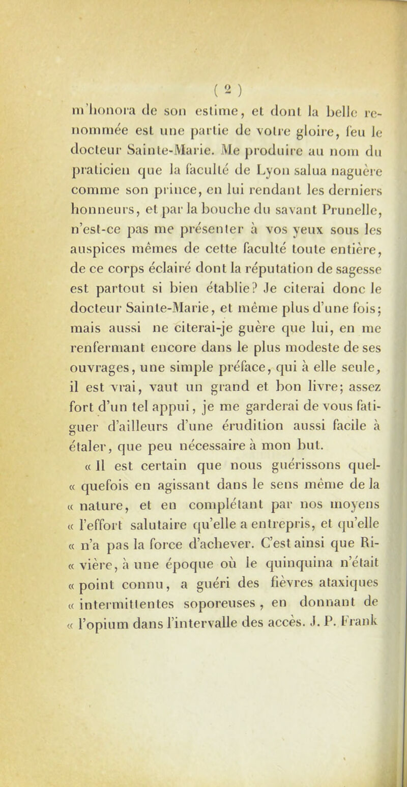 m'honora de son estime, et dont la belle re- nommée est une partie de votre gloire, l'eu le docteur Sainte-Marie. Me produire au nom du praticien que la faculté de Lyon salua naguère comme son prince, en lui rendant les derniers honneurs, et par la bouche du savant Prunelle, n’est-ce pas me présenter à vos yeux sous les auspices mêmes de cette faculté toute entière, de ce corps éclairé dont la réputation de sagesse est partout si bien établie? Je citerai donc le docteur Sainte-Marie, et même plus d’une fois; mais aussi ne citerai-je guère que lui, en me renfermant encore dans le plus modeste de ses ouvrages, une simple préface, qui à elle seule, il est vrai, vaut un grand et bon livre; assez fort d’un tel appui, je me garderai de vous fati- guer d’ailleurs d’une érudition aussi facile à O étaler, que peu nécessaire à mon but. « Jl est certain que nous guérissons quel- « quefois en agissant dans le sens même delà « nature, et en complétant par nos moyens « l’effort salutaire qu’elle a entrepris, et quelle « n’a pas la force d’achever. C’est ainsi que Ri- « vière, à une époque où le quinquina n’était «point connu, a guéri des fièvres ataxiques « intermittentes soporeuses , en donnant de « l’opium dans l’intervalle des accès. J. P. Frank