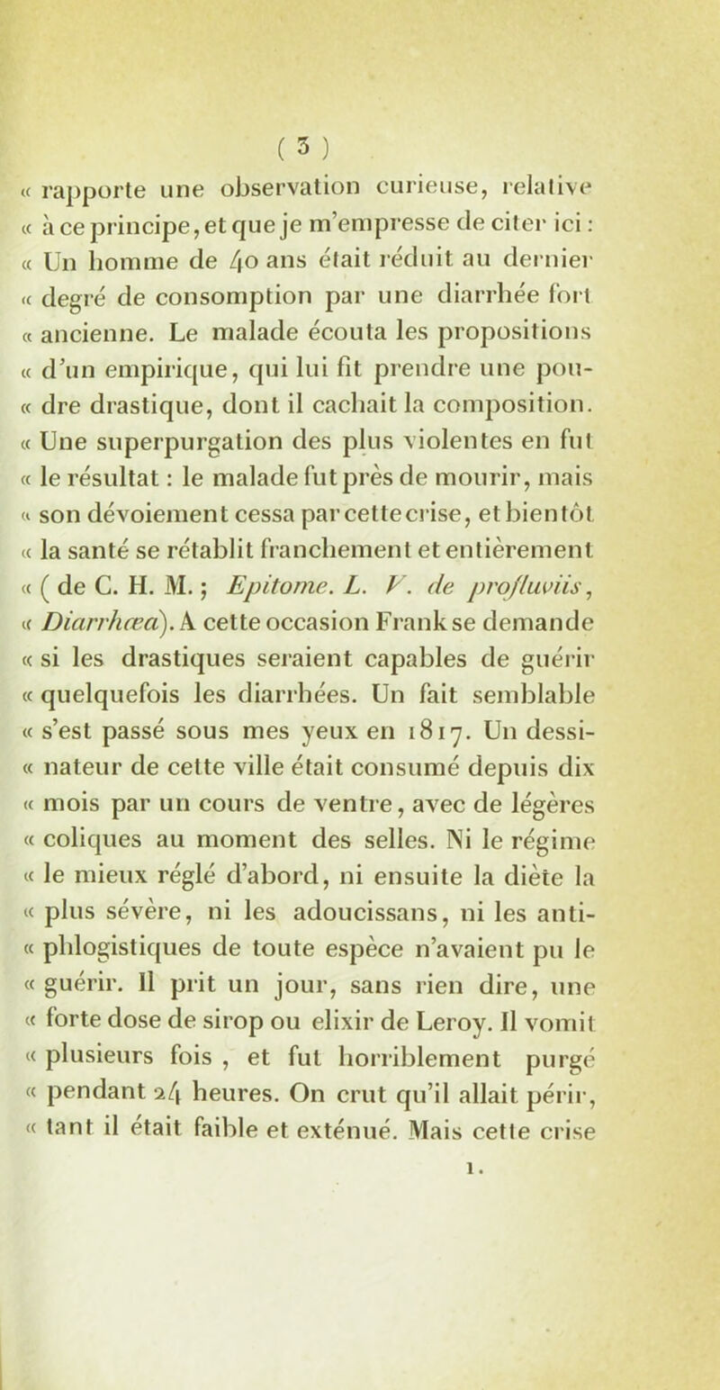 ( 5 ) « rapporte une observation curieuse, relative « à ce principe, et que je m’empresse de citer ici : « Un homme de 4° ans était réduit au dernier « degré de consomption par une diarrhée fort « ancienne. Le malade écouta les propositions « d’un empirique, qui lui fit prendre une pou- ce dre drastique, dont il cachait la composition. « Une superpurgation des plus violentes en fut « le résultat : le malade fut près de mourir, mais « son dévoiement cessa par cette crise, etbienfôt « la santé se rétablit franchement et entièrement <c ( de C. H. M. ; Epitome. L. V. de projluviis, K Diarrhæd). A cette occasion Frank se demande « si les drastiques seraient capables de guérir « quelquefois les diarrhées. Un fait semblable « s’est passé sous mes yeux en 1817. Un dessi- « nateur de cette ville était consumé depuis dix « mois par un cours de ventre, avec de légères « coliques au moment des selles. Ni le régime « le mieux réglé d’abord, ni ensuite la diète la « plus sévère, ni les adoucissans, ni les anti- « phlogistiques de toute espèce n’avaient pu le « guérir. Il prit un jour, sans rien dire, une « forte dose de sirop ou élixir de Leroy. Il vomit « plusieurs fois , et fut horriblement purgé « pendant heures. On crut qu’il allait périr, « tant il était faible et exténué. Mais cette crise