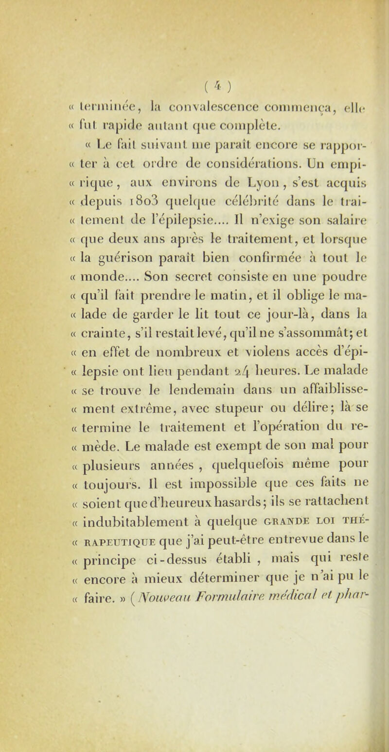 « terminée, la convalescence commença, elle ' *7 « fut rapide autant que complète. « Le fait suivant me paraît encore se rappor- te ter à cet ordre de considérations. Un empi- « rique, aux environs de Lyon , s’est acquis « depuis 180?) quelque célébrité dans le trai- te ternent de l’épilepsie.... Il n’exige son salaire « que deux ans après le traitement, et lorsque te la guérison paraît bien confirmée à tout le et monde.... Son secret consiste en une poudre te qu’il fait prendre le matin, et il oblige le ma- te lade de garder le lit tout ce jour-là, dans la « crainte, s’il restait levé, qu’il ne s’assommât; et « en effet de nombreux et violens accès d’épi- « îepsie ont lieu pendant a 4 heures. Le malade « se trouve le lendemain dans un affaiblisse- « ment extrême, avec stupeur ou délire; là se « termine le traitement et l’opération du re- « mède. Le malade est exempt de son mal pour « plusieurs années , quelquefois même pour « toujours. Il est impossible que ces faits ne « soient que d’heureux hasards; ils se rattachent « indubitablement à quelque grande loi thé- « RAPEUTiQUE que j’ai peut-être entrevue dans le « principe ci-dessus établi , mais qui reste « encore à mieux déterminer que je n’ai pu le « faire. » ( Nouveau Formulaire, médical et phar-