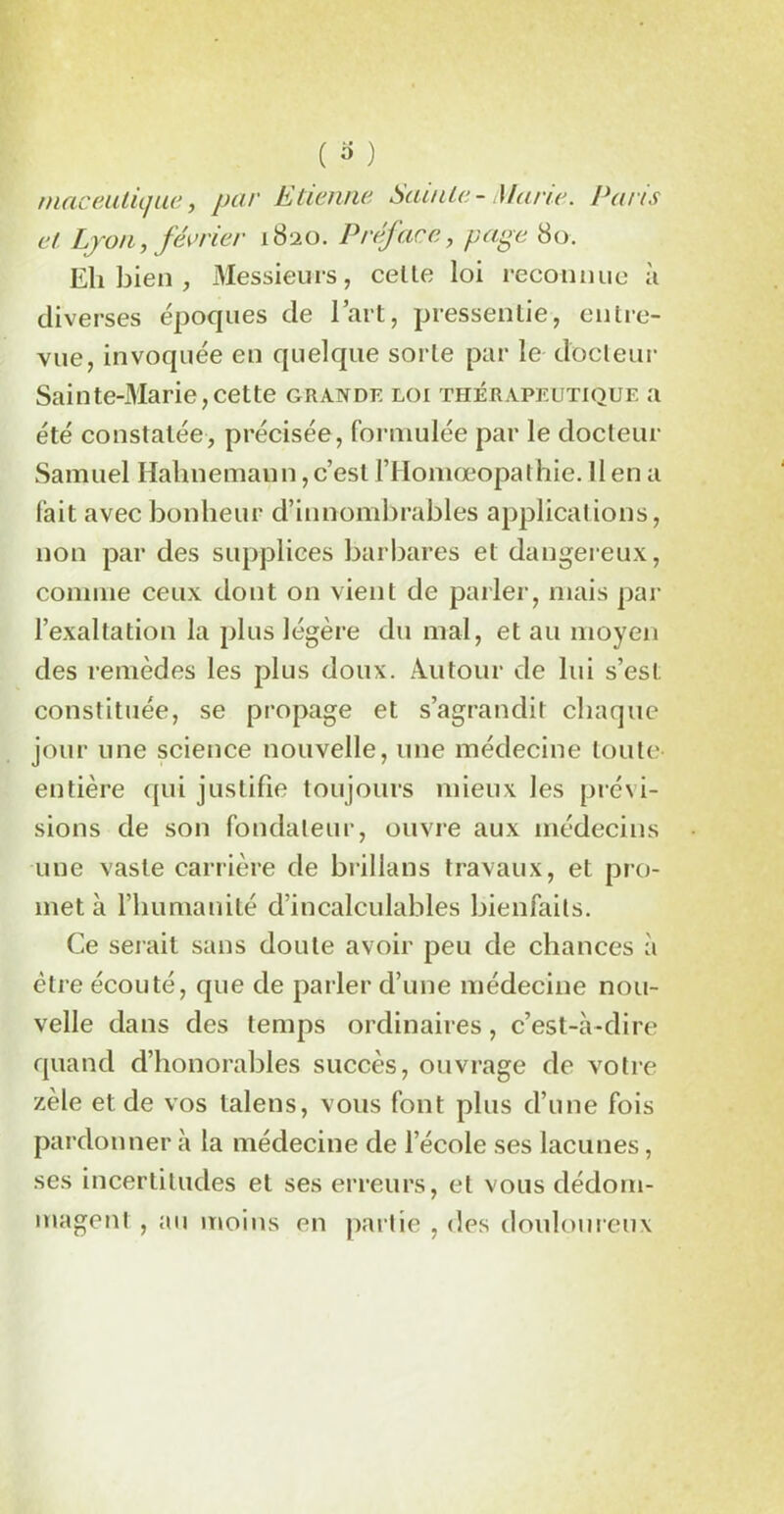 rnaceutique, par Etienne Sainte- Marie. Paris et Lyon, février 1820. Préface, page 80. Eh bien , Messieurs, cetle loi reconnue à diverses époques de l’art, pressentie, entre- vue, invoquée en quelque sorte par le docteur Sainte-Marie,cette grande loi thérapeutique a été constatée, précisée, formulée par le docteur Samuel Halxnemann, c’est l’Homœopathie. Il en a fait avec bonheur d’innombrables applications, non par des supplices barbares et dangereux, comme ceux dont on vient de parler, mais par l’exaltation la plus légère du mal, et au moyen des remèdes les plus doux. Autour de lui s’est constituée, se propage et s’agrandit chaque jour une science nouvelle, une médecine toute entière qui justifie toujours mieux les prévi- sions de son fondateur, ouvre aux médecins une vaste carrière de brillans travaux, et pro- met à l’humanité d’incalculables bienfaits. Ce serait sans doute avoir peu de chances à être écouté, que de parler d’une médecine nou- velle dans des temps ordinaires, c’est-à-dire quand d’honorables succès, ouvrage de votre zèle et de vos lalens, vous font plus d’une fois pardonner à la médecine de l’école ses lacunes, ses incertitudes et ses erreurs, et vous dédom- magent , au moins en partie , des douloureux