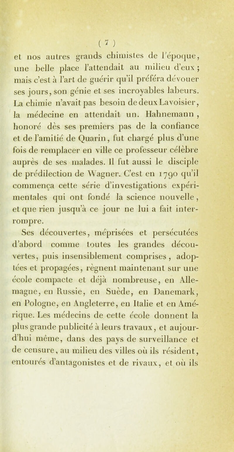 et nos autres grands chimistes de l’époque, une belle place l’attendait au milieu d’eux ; mais c’est à l’art de guérir qu’il préféra dévouer ses jours, son génie et ses incroyables labeurs. La chimie n’avait pas besoin de deux Lavoisier, la médecine en attendait un. Halinemann , honoré dès ses premiers pas de la confiance et de l’amitié de Quarin, fut chargé plus d’une fois de remplacer en ville ce professeur célèbre auprès de ses malades. Il fut aussi le disciple de prédilection de Wagner. C’est en 1790 qu’il commença cette série d’investigations expéri- mentales qui ont fondé la science nouvelle, et que rien jusqu’à ce jour ne lui a fait inter- rompre. Ses découvertes, méprisées et persécutées d’abord comme toutes les grandes décou- vertes, puis insensiblement comprises, adop- tées et propagées, régnent maintenant sur une école compacte et déjà nombreuse, en Alle- magne, en Russie, en Suède, en Danemark, en Pologne, en Angleterre, en Italie et en Amé- rique. Les médecins de cette école donnent la plus grande publicité à leurs travaux, et aujour- d’hui même, dans des pays de surveillance et de censure, au milieu des villes où ils résident, entourés d’antagonistes et de rivaux, et où ils