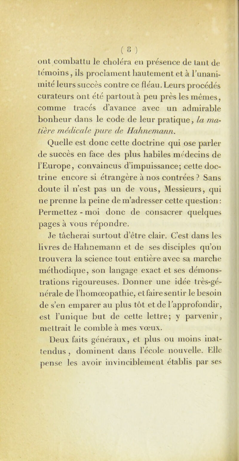ont combattu Je choléra en présence de tant de témoins, ils proclament hautement et à l’unani- mité leurs succès contre ce fléau. Leurs procédés curateurs ont été partout à peu près les mêmes, comme tracés d’avance avec un admirable bonheur dans le code de leur pratique, la ma- tière médicale pure de Hahnemann. Quelle est donc cette doctrine qui ose parler de succès en face des plus habiles médecins de l’Europe, convaincus d’impuissance; celte doc- trine encore si étrangère à nos contrées ? Sans doute il n’est pas un de vous, Messieurs, qui ne prenne la peine de m’adresser cette question : Permettez - moi donc de consacrer quelques pages à vous répondre. Je tâcherai surtout d’être clair. C’est dans les livres de Hahnemann et de ses disciples qu’on trouvera la science tout entière avec sa marche méthodique, son langage exact et ses démons- trations rigoureuses. Donner une idée très-gé- nérale de I homœopalhie, et faire sentir le besoin de s’en emparer au plus tôt et de l’approfondii-, est l’unique but de cette lettre; y parvenir, mettrait le comble à mes vœux. Deux faits généraux, et plus ou moins inat- tendus , dominent dans l’école nouvelle. Elle pense les avoir invinciblement établis par ses