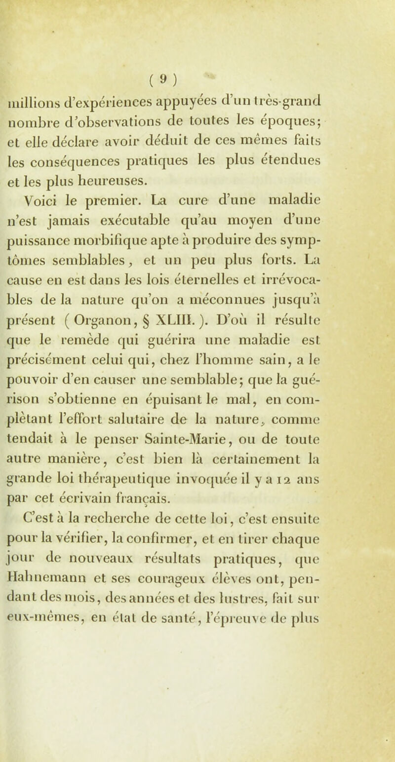 millions d’expériences appuyées d’un très-grand nombre d’observations de toutes les époques; et elle déclare avoir déduit de ces memes faits les conséquences pratiques les plus étendues et les plus heureuses. Voici le premier. La cure d’une maladie n’est jamais exécutable qu’au moyen d’une puissance morbifique apte à produire des symp- tômes semblables, et un peu plus forts. La cause en est dans les lois éternelles et irrévoca- bles de la nature qu’on a méconnues jusqu’à présent ( Organon, § XLI1L ). D’où il résulte que le remède qui guérira une maladie est précisément celui qui, chez l’homme sain, a le pouvoir d’en causer une semblable; que la gué- rison s’obtienne en épuisant le mal, en com- plétant l’effort salutaire de la nature, comme tendait à le penser Sainte-Marie, ou de toute autre manière, c’est bien là certainement la grande loi thérapeutique invoquée il y a 12 ans par cet écrivain fiançais. C’est à la recherche de cette loi, c’est ensuite pour la vérifier, la confirmer, et en tirer chaque jour de nouveaux résultats pratiques, que Halniemann et ses courageux élèves ont, pen- dant des mois, des années et des lustres, fait sur eux-mêmes, en étal de santé, l’épreuve de plus