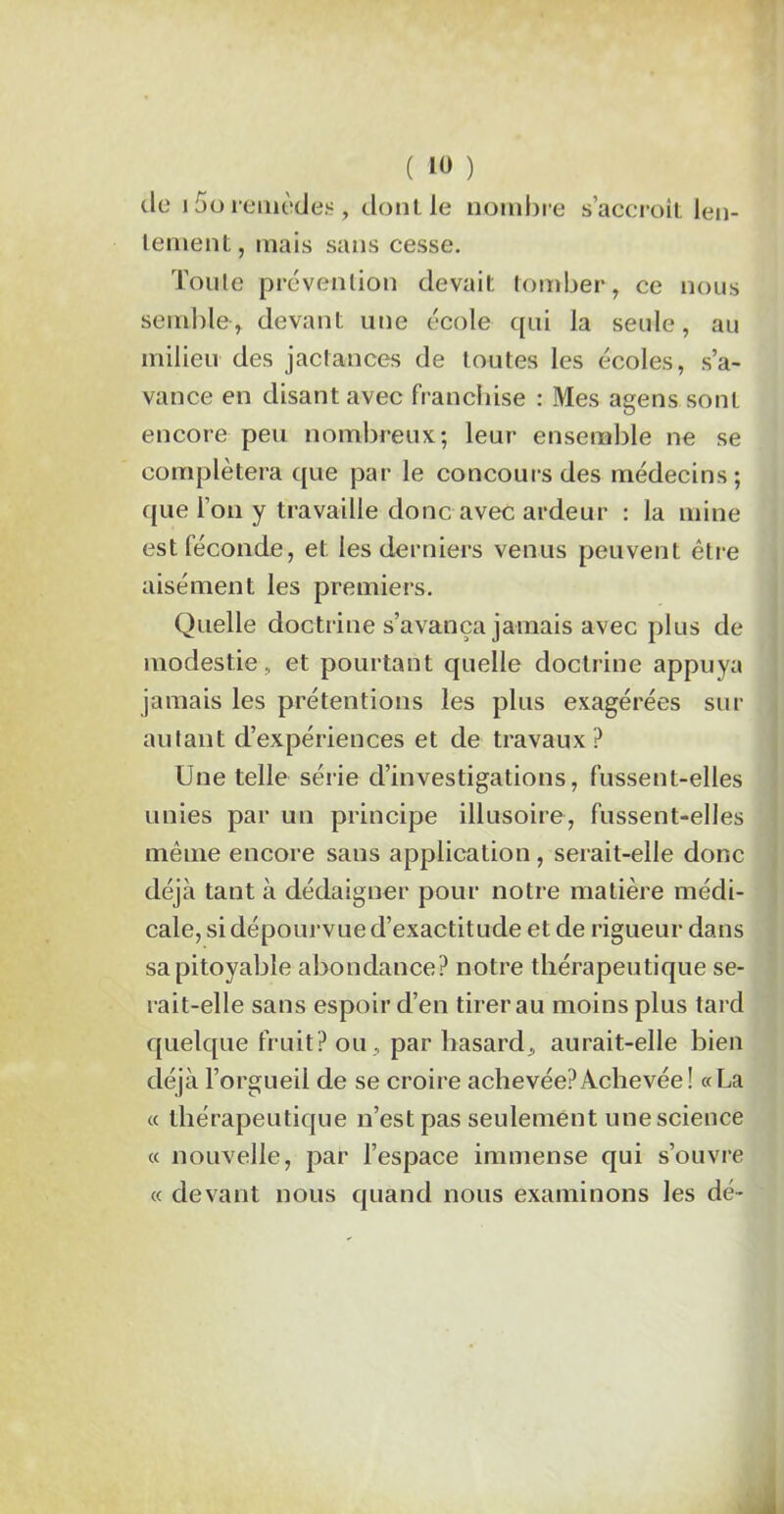 cio i f>o remèdes , dont le nombre s’accroît len- tement, mais sans cesse. Tonie prévention devait tomber, ce nous semble, devant une école qui la seule, au milieu des jactances de toutes les écoles, s’a- vance en disant avec franchise : Mes agens sont encore peu nombreux; leur ensemble ne se complétera que par le concours des médecins; que l’on y travaille donc avec ardeur : la mine est féconde, et les derniers venus peuvent être aisément les premiers. Quelle doctrine s’avança jamais avec plus de modestie, et pourtant quelle doctrine appuya jamais les prétentions les plus exagérées sur autant d’expériences et de travaux? Une telle série d’investigations, fussent-elles unies par un principe illusoire, fussent-elles même encore sans application, serait-elle donc déjà tant à dédaigner pour notre matière médi- cale, si dépourvue d’exactitude et de rigueur dans sa pitoyable abondance? notre thérapeutique se- rait-elle sans espoir d’en tirer au moins plus tard quelque fruit? ou , par hasard, aurait-elle bien déjà l’orgueil de se croire achevée?Achevée! «La « thérapeutique n’est pas seulement une science « nouvelle, par l’espace immense qui s’ouvre « devant nous quand nous examinons les dé-