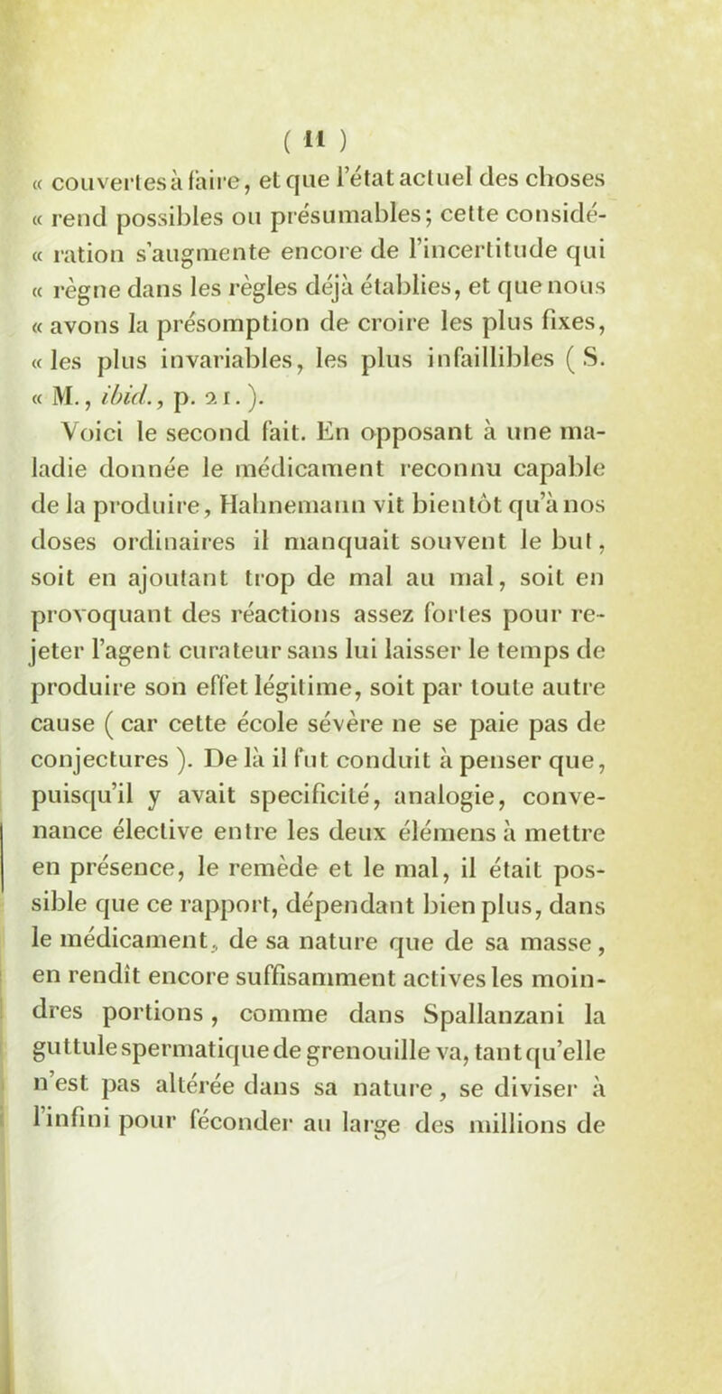 « couvertes à faire, et que l’état actuel des choses « rend possibles ou présumables; cette considé- « ration s’augmente encore de l’incertitude qui « règne dans les règles déjà établies, et que nous « avons la présomption de croire les plus fixes, «les plus invariables, les plus infaillibles (S. « M., ibid., p. il.). Voici le second fait. En opposant à une ma- ladie donnée le médicament reconnu capable de la produire, Hahnemann vit bientôt qu’à nos doses ordinaires il manquait souvent le but, soit en ajoutant trop de mal au mal, soit en provoquant des réactions assez fortes pour re- jeter l’agent curateur sans lui laisser le temps de produire son effet légitime, soit par toute autre cause ( car cette école sévère ne se paie pas de conjectures ). De là il fut conduit à penser que, puisqu’il y avait spécificité, analogie, conve- nance élective entre les deux élémens à mettre en présence, le remède et le mal, il était pos- sible que ce rapport, dépendant bien plus, dans le médicament, de sa nature que de sa masse, en rendît encore suffisamment actives les moin- dres portions, comme dans Spallanzani la guttule spermatique de grenouille va, tant qu’elle n est pas altérée dans sa nature, se diviser à 1 infini pour féconder au large des millions de