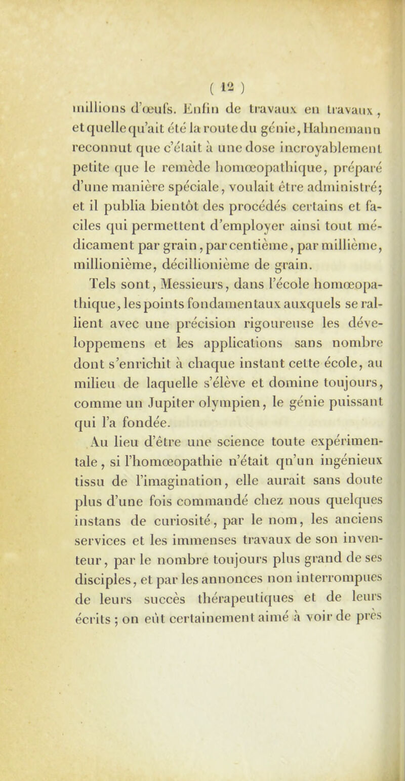 millions d’oeufs. Enfin de travaux eu travaux , et quelle qu’ait été la route du génie, Hahnemann reconnut que c’était à une dose incroyablement petite que le remède homœopatlnque, préparé d’une manière spéciale, voulait être administré; et il publia bientôt des procédés certains et fa- ciles qui permettent d’employer ainsi tout mé- dicament par grain, par centième, par millième, millionième, décillionième de grain. Tels sont, Messieurs, dans l’école homœopa- thique, les points fondamentaux auxquels se ral- lient avec une précision rigoureuse les déve- loppemens et les applications sans nombre dont s’enrichit à chaque instant celte école, au milieu de laquelle s’élève et domine toujours, comme un Jupiter olympien, le génie puissant qui l’a fondée. Au lieu d’être une science toute expérimen- tale, si l’homœopathie n’était qn’un ingénieux tissu de l’imagination, elle aurait sans doute plus d’une fois commandé chez nous quelques instans de curiosité, par le nom, les anciens services et les immenses travaux de son inven- teur, par le nombre toujours plus grand de ses disciples, et par les annonces non interrompues de leurs succès thérapeutiques et de leurs écrits ; on eut certainement aimé à voir de près