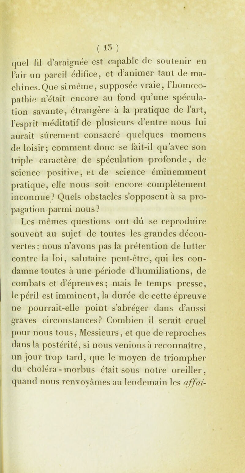quel fil d’araignée est capable de soutenir en l’air un pareil édifice, et d’animer tant de ma- chines. Que si même, supposée vraie, l’homœo- pathie n’était encore au fond qu’une spécula- tion savante, étrangère à la pratique de l’art, l’esprit méditatif de plusieurs d’entre nous lui aurait sûrement consacré quelques momens de loisir; comment donc se fait-il qu’avec son triple caractère de spéculation profonde, de science positive, et de science éminemment pratique, elle nous soit encore complètement inconnue? Quels obstacles s’opposent à sa pro- pagation parmi nous? Les mêmes questions ont dû se reproduire souvent au sujet de toutes les grandes décou- vertes: nous n’avons pas la prétention de lutter contre la loi, salutaire peut-être, qui les con- damne toutes à une période d’humiliations, de combats et d’épreuves; mais le temps presse, le péril est imminent, la durée de cette épreuve ne pourrait-elle point s’abréger dans d’aussi graves circonstances? Combien il serait cruel pour nous tous, Messieurs, et que de reproches dans la postérité, si nous venions à reconnaître, un jour trop tard, que le moyen de triompher du choléra -morbus était sous notre oreiller, quand nous renvoyâmes au lendemain les affcti-