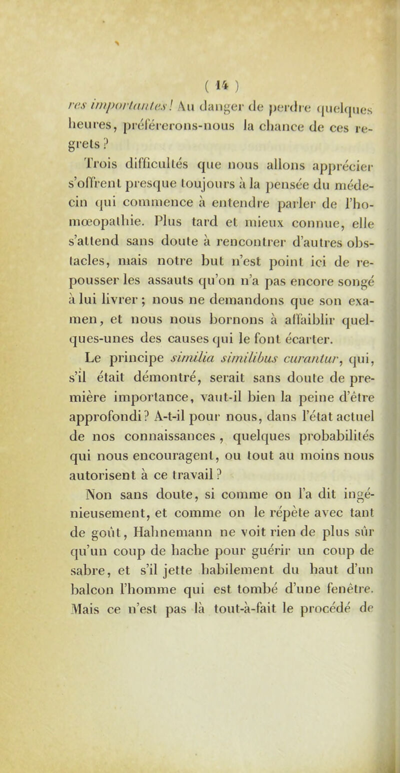rrs importantes ! Au danger de perdr e quelques heures, préférerons-nous Ja chance de ces re- grets ? Trois difficultés que nous allons apprécier s’offrent presque toujours à la pensée du méde- cin qui commence à entendre parler de l’ho- mœopathie. Plus tard et mieux connue, elle s’attend sans doute à rencontrer d’autres obs- tacles, mais notre but n’est point ici de re- pousser les assauts qu’on n’a pas encore songé à lui livrer ; nous ne demandons que son exa- men, et nous nous bornons à affaiblir quel- ques-unes des causes qui le font écarter. Le principe sirnilia similibus curantur, qui, s’il était démontré, serait sans doute de pre- mière importance, vaut-il bien la peine d’être approfondi? A-t-il pour nous, dans l’état actuel de nos connaissances , quelques probabilités qui nous encouragent, ou tout au moins nous autorisent à ce travail? Non sans doute, si comme on l’a dit ingé- nieusement, et comme on le répète avec tant de goût, Hahnemann ne voit rien de plus sûr qu’un coup de hache pour guérir un coup de sabre, et s’il jette habilement du haut d’un balcon l’homme qui est tombé d’une fenêtre. Mais ce n’est pas là tout-à-fait le procédé de