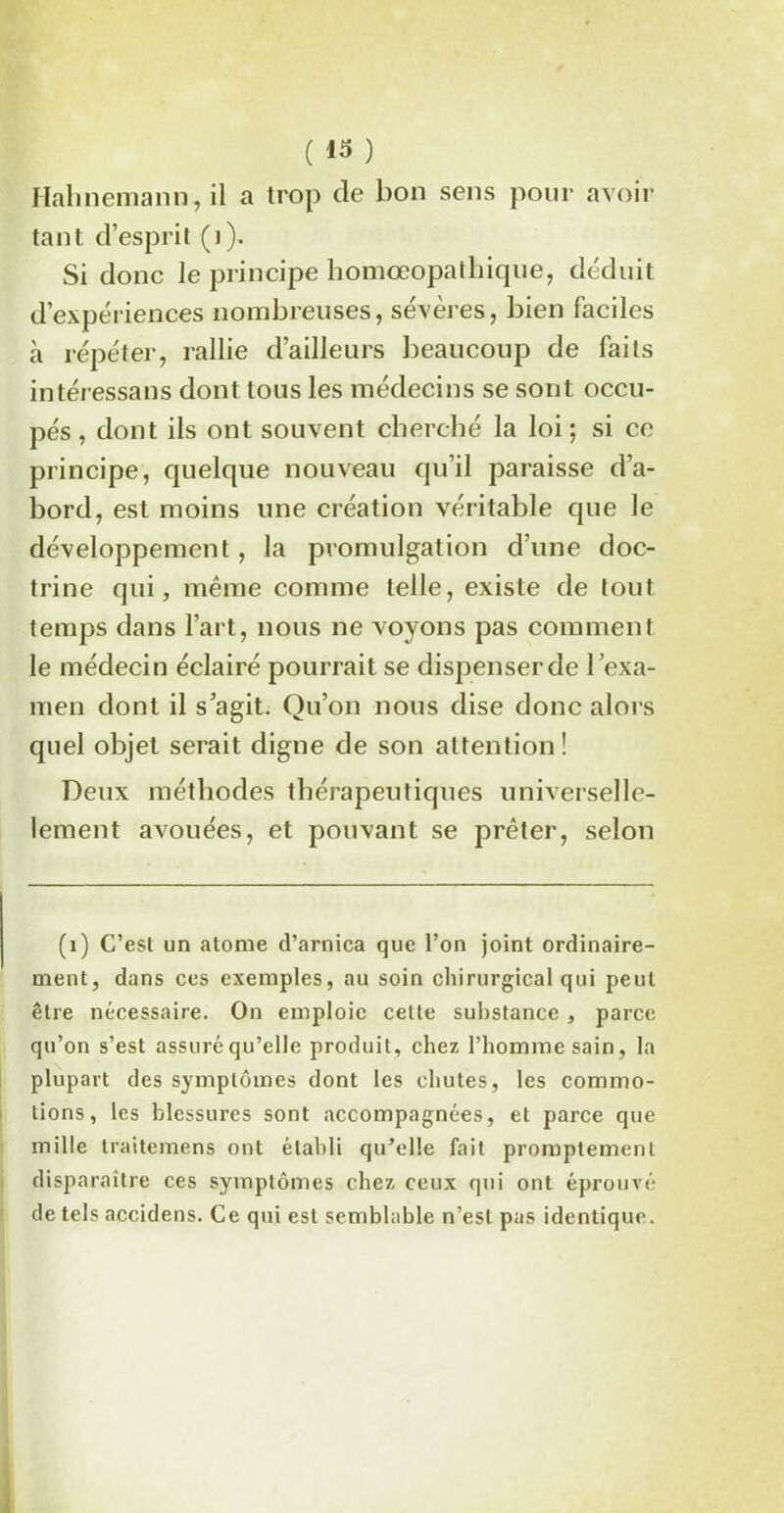 Ilahnemann, il a trop de bon sens pour avoir tant d’esprit (i). Si donc le principe homœopalhique, déduit d’expériences nombreuses, sévères, bien faciles à répéter, rallie d’ailleurs beaucoup de faits intéressans dont tous les médecins se sont occu- pés , dont ils ont souvent cherché la loi; si ce principe, quelque nouveau qu'il paraisse d’a- bord, est moins une création véritable que le développement , la promulgation d’une doc- trine qui, même comme telle, existe de tout temps dans l’art, nous ne voyons pas comment le médecin éclairé pourrait se dispenser de l ’exa- men dont il s’agit. Qu’on nous dise donc alors quel objet serait digne de son attention ! Deux méthodes thérapeutiques universel- lement avouées, et pouvant se prêter, selon (i) C’esl un atome d’arnica que l’on joint ordinaire- ment, dans ces exemples, au soin chirurgical qui peut être nécessaire. On emploie cette substance , parce qu’on s’est assuré qu’elle produit, chez l’homme sain, la plupart des symptômes dont les chutes, les commo- tions, les blessures sont accompagnées, et parce que mille traitemens ont établi qu’elle fait promptement disparaître ces symptômes chez ceux qui ont éprouvé de tels accidens. Ce qui est semblable n’est pas identique.