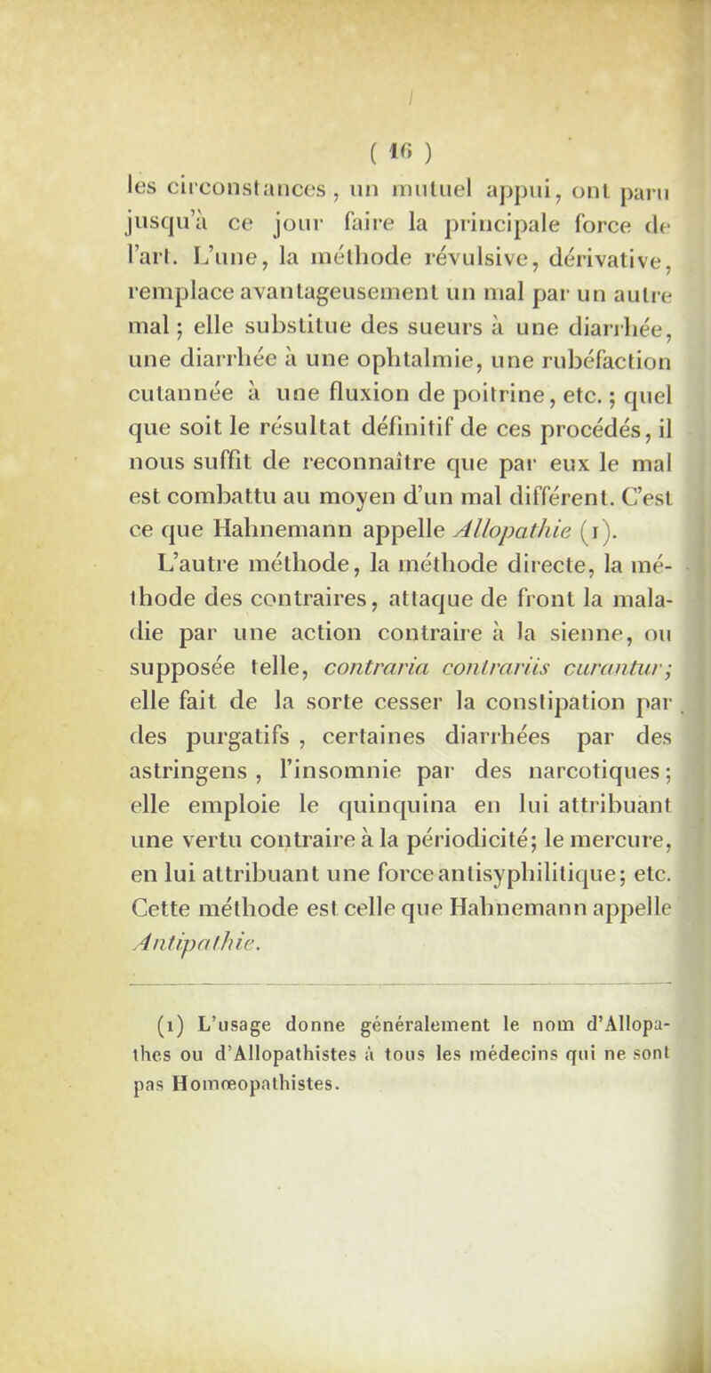 ( « ) les circonstances, un mutuel appui, ont paru jusqu’à ce jour faire la principale force de l’art. L’une, la méthode révulsive, dérivative, remplace avantageusement un mal par un autre mal ; elle substitue des sueurs à une diarrhée, une diarrhée à une ophtalmie, une rubéfaction cutannée à une fluxion de poitrine, etc. ; quel que soit le résultat définitif de ces procédés, il nous suffit de reconnaître que par eux le mal est combattu au moyen d’un mal différent. C’est ce que Hahnemann appelle Allopathie (i). L’autre méthode, la méthode directe, la mé- thode des contraires, attaque de front la mala- die par une action contraire à la sienne, ou supposée telle, contraria contrariis curantur; elle fait de la sorte cesser la constipation par . des purgatifs , certaines diarrhées par des astringens , l’insomnie par des narcotiques ; elle emploie le quinquina en lui attribuant une vertu contraire à la périodicité; le mercure, en lui attribuant une force-antisyphilitique ; etc. Cette méthode est celle que Hahnemann appelle Antipathie. (1) L’usage donne généralement le nom d’Allopa- thes ou d’Allopathistes à tous les médecins qui ne sont pas Homreopathistes.