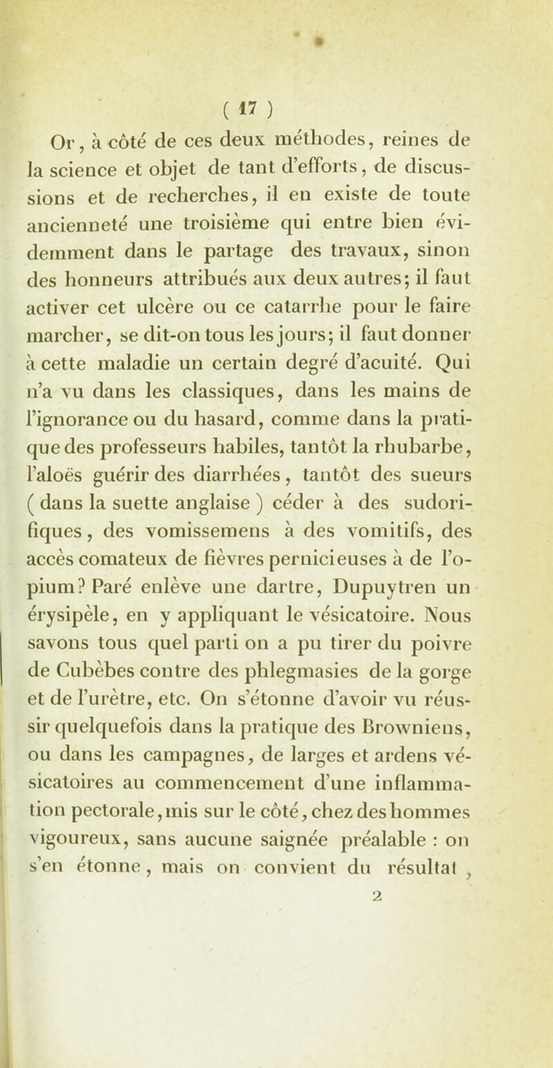Or, à côté de ces deux méthodes, reines de la science et objet de tant d’efforts, de discus- sions et de recherches, il en existe de toute ancienneté une troisième qui entre bien évi- demment dans le partage des travaux, sinon des honneurs attribués aux deux autres; il faut activer cet ulcère ou ce catarrhe pour le faire marcher, se dit-on tous les jours; il faut donner à cette maladie un certain degré d’acuité. Qui n’a vu dans les classiques, dans les mains de l’ignorance ou du hasard, comme dans la prati- que des professeurs habiles, tantôt la rhubarbe, l’aloës guérir des diarrhées, tantôt des sueurs ( dans la suette anglaise ) céder à des sudori- fiques , des vomissemens à des vomitifs, des accès comateux de fièvres pernicieuses à de l’o- pium? Paré enlève une dartre, Dupuytren un érysipèle, en y appliquant le vésicatoire. Nous savons tous quel parti on a pu tirer du poivre de Cubèbes contre des phlegmasies de la gorge et de l’urètre, etc. On s’étonne d’avoir vu réus- sir quelquefois dans la pratique des Browniens, ou dans les campagnes, de larges et ardens vé- sicatoires au commencement d’une inflamma- tion pectorale, mis sur le côté, chez des hommes vigoureux, sans aucune saignée préalable : on s’en étonne, mais on convient du résultat . 2