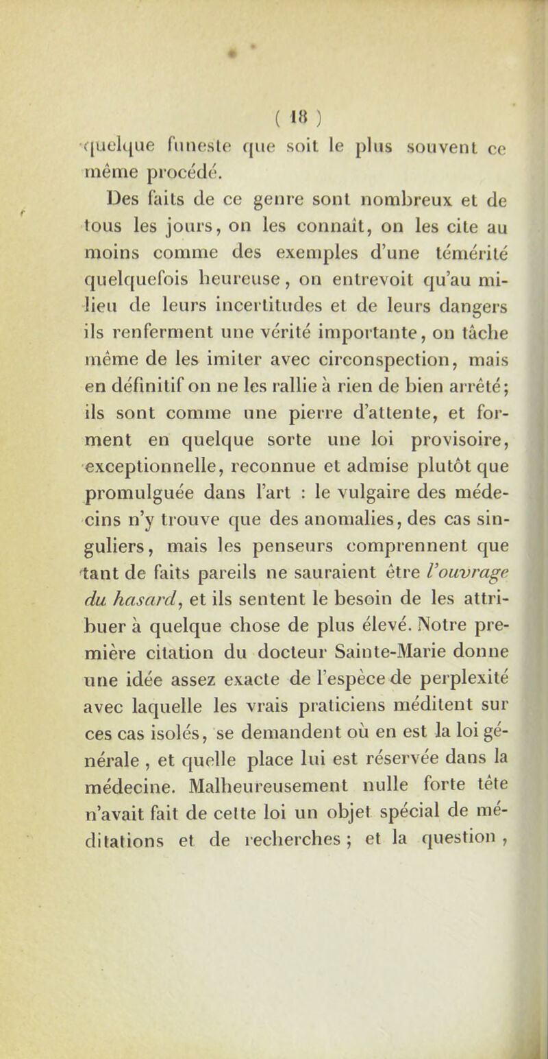 •quelque funeste que soit le plus souvent ce même procédé. Des faits de ce genre sont nombreux et de tous les jours, on les connaît, on les cite au moins comme des exemples d’une témérité quelquefois heureuse, on entrevoit qu’au mi- lieu de leurs incertitudes et de leurs dangers ils renferment une vérité importante, on tâche même de les imiter avec circonspection, mais en définitif on ne les rallie à rien de bien arrêté; ils sont comme une pierre d’attente, et for- ment en quelque sorte une loi provisoire, exceptionnelle, reconnue et admise plutôt que promulguée dans l’art : le vulgaire des méde- cins n’y trouve que des anomalies, des cas sin- guliers, mais les penseurs comprennent que tant de faits pareils ne sauraient être l’ouvrage du hasard, et ils sentent le besoin de les attri- buer à quelque chose de plus élevé. Notre pre- mière citation du docteur Sainte-Marie donne une idée assez exacte de l’espèce Me perplexité avec laquelle les vrais praticiens méditent sur ces cas isolés, se demandent où en est la loi gé- nérale , et quelle place lui est réservée dans la médecine. Malheureusement nulle forte tête n’avait fait de celte loi un objet spécial de mé- ditations et de recherches ; et la question,