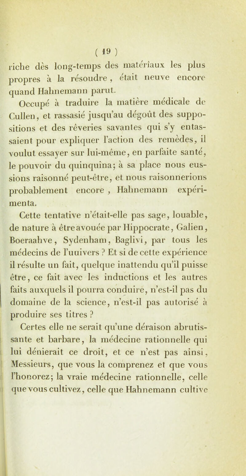 riche dès long-temps des matériaux les plus propres à la résoudre, était neuve encore quand Halinemann parut. Occupé à traduire la matière médicale de Cullen, et rassasié jusqu’au dégoût des suppo- sitions et des rêveries savantes qui s’y entas- saient pour expliquer l’action des remèdes, il voulut essayer sur lui-même, en parfaite santé, le pouvoir du quinquina; à sa place nous eus- sions raisonné peut-être, et nous raisonnerions probablement encore , Halinemann expéri- menta. Cette tentative n’était-elle pas sage, louable, de nature à être avouée par Hippocrate, Galien , Boeraahve, Sydenham, Baglivi, par tous les médecins de l’uuivers ? Et si de cette expérience il résulte lin fait, quelque inattendu qu’il puisse être, ce fait avec les inductions et les autres faits auxquels il pourra conduire, n’est-il pas du domaine de la science, n’est-il pas autorisé à produire ses titres ? Certes elle ne serait qu’une déraison abrutis- sante et barbare, la médecine rationnelle qui lui dénierait ce droit, et ce n’est pas ainsi, Messieurs, que vous la comprenez et que vous l’honorez; la vraie médecine rationnelle, celle que vous cultivez, celle que Hahnemann cultive