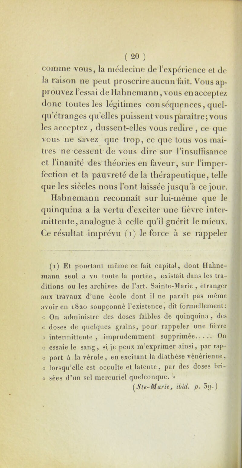comme vous, la médecine de l’expérience et de la raison ne peut proscrire aucun fait. Vous ap- prouvez l’essai deHahnemann, vous en acceptez donc toutes les légitimes conséquences, quel- qu’étranges qu’elles puissent vous paraître; vous les acceptez , dussent-elles vous redire , ce que vous ne savez que trop, ce que tous vos maî- tres ne cessent de vous dire sur l’insuffisance et l’inanité des théories en faveur, sur l’imper- fection et la pauvreté delà thérapeutique, telle que les siècles nous l’ont laissée jusqu a ce jour. Hahnemann reconnaît sur lui-même que le quinquina a la vertu d’exciter une fièvre inter- mittente, analogue à celle qu’il guérit le mieux. Ce résultat imprévu (i) le force à se rappeler (1) Et pourtant même ce fait capital, dont Hahne- mann seul a vu toute la portée, existait dans les tra- ditions ou les archives de l’art. Sainte-Marie , étranger aux travaux d’une école dont il ne paraît pas même avoir en 1820 soupçonné l’existence, dit formellement: « On administre des doses faibles de quinquina , des « doses 'tle quelques grains, pour rappeler une fièvre « intermittente , imprudemment supprimée On « essaie le sang, si. je peux m’exprimer ainsi, par rap- « port à la vérole, en excitant la diathèse vénérienne, « lorsqu’elle est occulte et latente, par des doses bri- « sées d’un sel mercuriel quelconque. » (Ste-Marie, ibid. p. 5g.)