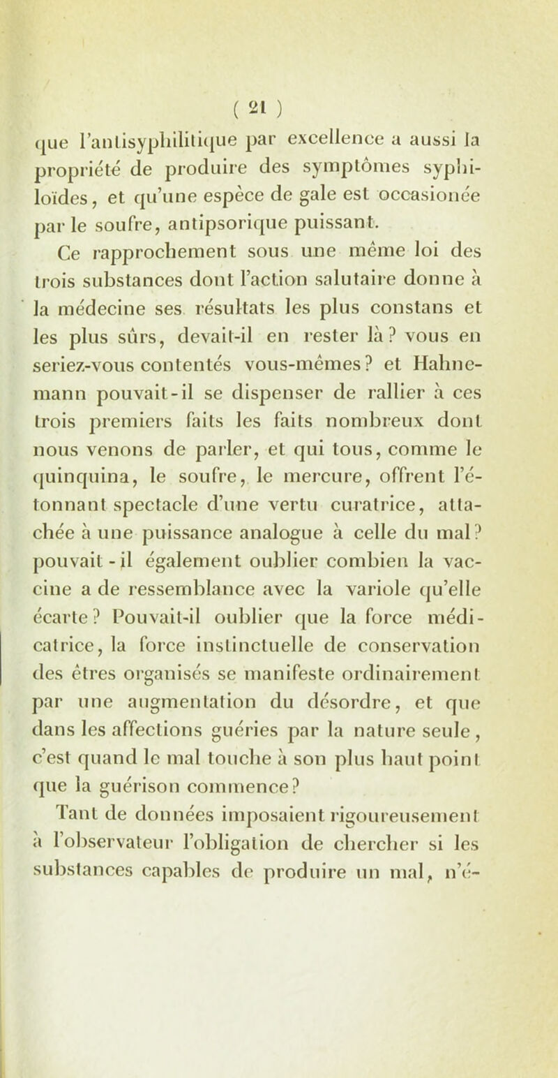 que l’anlisypliilitique par excellence a aussi la propriété de produire des symptômes syphi- loïdes, et qu’une espèce de gale est occasionée par le soufre, antipsorique puissant. Ce rapprochement sous une même loi des trois substances dont l’action salutaire donne à la médecine ses résultats les plus constans et les plus surs, devait-il en rester là? vous en seriez-vous contentés vous-mêmes? et Hahne- mann pouvait -il se dispenser de rallier à ces trois premiers faits les faits nombreux dont nous venons de parler, et qui tous, comme le quinquina, le soufre, le mercure, offrent l’é- tonnant spectacle d’une vertu curatrice, atta- chée à une puissance analogue à celle du mal? pouvait-il également oublier combien la vac- cine a de ressemblance avec la variole qu’elle écarte? Pouvait-il oublier que la force médi- catrice, la force inslinctuelle de conservation des êtres organisés se manifeste ordinairement par une augmentation du désordre, et que dans les affections guéries par la nature seule , c’est quand le mal touche à son plus haut point que la guérison commence? Tant de données imposaient rigoureusement à l’observateur l’obligation de chercher si les substances capables de produire un mal, né-
