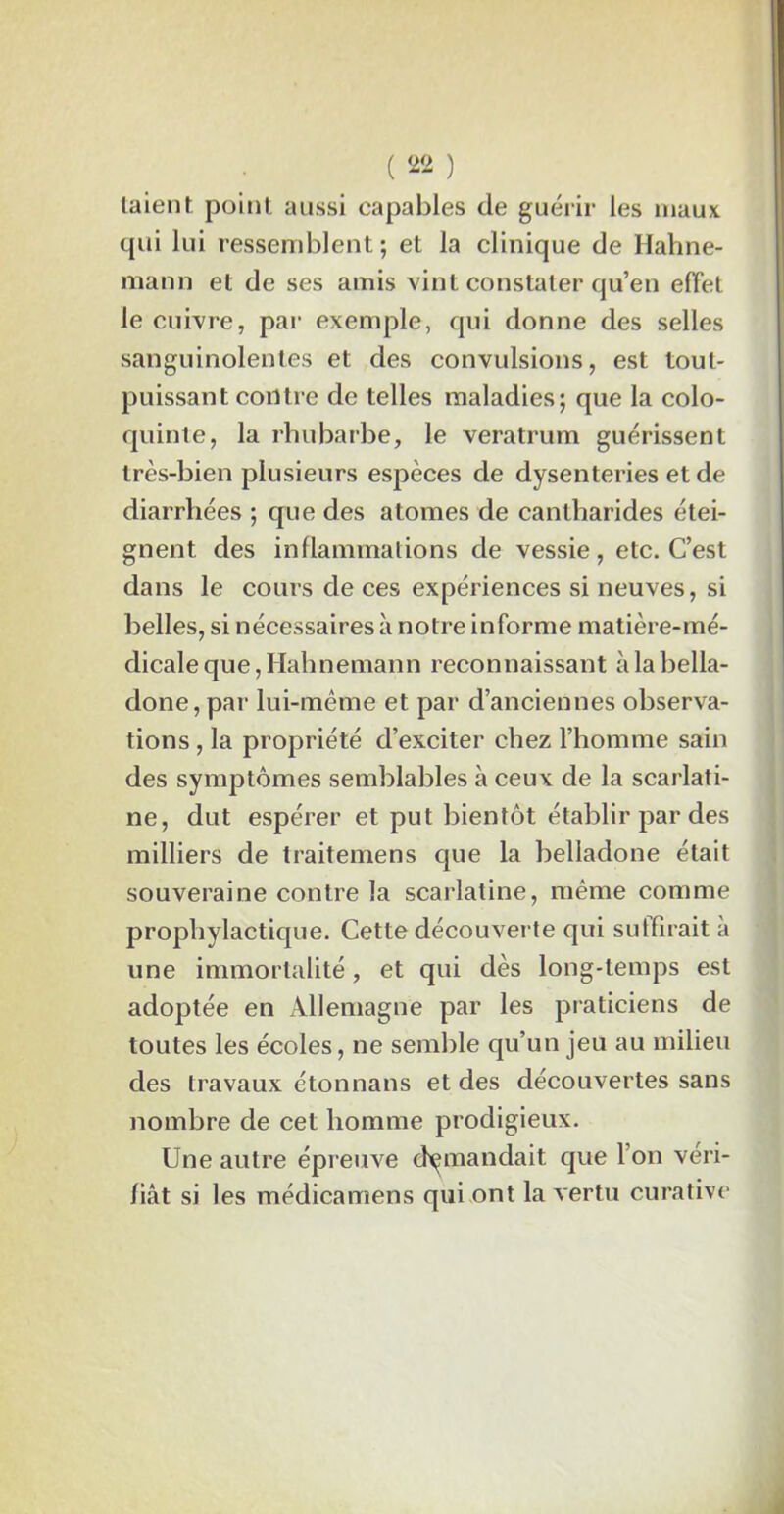 taient point aussi capables de guérir les maux qui lui ressemblent; et la clinique de Hahne- raann et de ses amis vint constater qu’en effet le cuivre, par exemple, qui donne des selles sanguinolentes et des convulsions, est tout- puissant contre de telles maladies; que la colo- quinte, la rhubarbe, le veratrum guérissent très-bien plusieurs espèces de dysenteries et de diarrhées ; que des atomes de cantharides étei- gnent des inflammations de vessie, etc. C’est dans le cours de ces expériences si neuves, si belles, si nécessaires à notre informe matière-mé- dicale que, Hahnemann reconnaissant à la bella- done, par lui-même et par d’anciennes observa- tions , la propriété d’exciter chez l’homme sain des symptômes semblables à ceux de la scarlati- ne, dut espérer et put bientôt établir par des milliers de traitemens que la belladone était souveraine contre la scarlatine, même comme prophylactique. Cette découverte qui suffirait à une immortalité, et qui dès long-temps est adoptée en Allemagne par les praticiens de toutes les écoles, ne semble qu’un jeu au milieu des travaux étonnans et des découvertes sans nombre de cet homme prodigieux. Une autre épreuve demandait que l’on véri- fiât si les médicamens qui ont la vertu curative