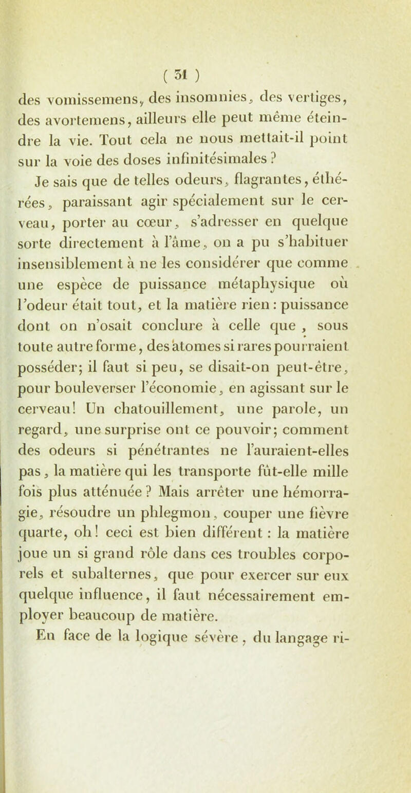 des vomissemensy des insomnies, des vertiges, des avortemens, ailleurs elle peut même étein- dre la vie. Tout cela ne nous mettait-il point sur la voie des doses infinitésimales ? Je sais que de telles odeurs, flagrantes, éthé- rées, paraissant agir spécialement sur le cer- veau, porter au cœur , s’adresser en quelque sorte directement à lame, on a pu s’habituer insensiblement à ne les considérer que comme une espèce de puissance métaphysique où l’odeur était tout, et la matière rien : puissance dont on n’osait conclure à celle que , sous toute autre forme, des atomes si rares pourraient posséder; il faut si peu, se disait-on peut-être, pour bouleverser l’économie, en agissant sur le cerveau! Un chatouillement, une parole, un regard, une surprise ont ce pouvoir; comment des odeurs si pénétrantes ne l’auraient-elles pas, la matière qui les transporte fût-elle mille fois plus atténuée ? Mais arrêter une hémorra- gie, résoudre un phlegmon, couper une lièvre quarte, oh! ceci est bien différent : la matière joue un si grand rôle dans ces troubles corpo- rels et subalternes, que pour exercer sur eux quelque influence, il faut nécessairement em- ployer beaucoup de matière. En face de la logique sévère , du langage ri-