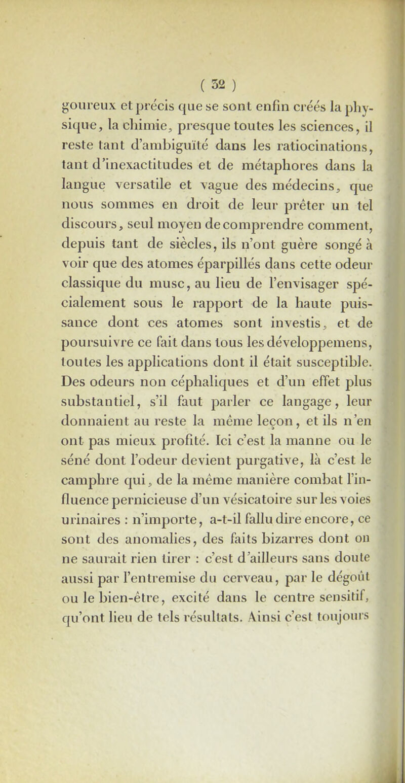 goureux et précis que se sont enfin créés la phy- sique, la chimie, presque toutes les sciences, il reste tant d’ambiguïté dans les ratiocinations, tant d’inexactitudes et de métaphores dans la langue versatile et vague des médecins, que nous sommes en droit de leur prêter un tel discours, seul moyen de comprendre comment, depuis tant de siècles, ils n’ont guère songé à voir que des atomes éparpillés dans cette odeur classique du musc, au lieu de l’envisager spé- cialement sous le rapport de la haute puis- sance dont ces atomes sont investis, et de poursuivre ce fait dans tous les développemens, toutes les applications dont il était susceptible. Des odeurs non céphaliques et d’un effet plus substantiel, s’il faut parler ce langage, leur donnaient au reste la même leçon, et ils n’en ont pas mieux profité. Ici c’est la manne ou le séné dont l’odeur devient purgative, là c’est le camphre qui, de la même manière combat l’in- fluence pernicieuse d’un vésicatoire sur les voies urinaires : n’importe, a-t-il fallu dire encore, ce sont des anomalies, des faits bizarres dont on ne saurait rien tirer : c’est d’ailleurs sans doute aussi par l’entremise du cerveau, par le dégoût ou le bien-être, excité dans le centre sensitif, qu’ont lieu de tels résultats. Ainsi c’est toujours