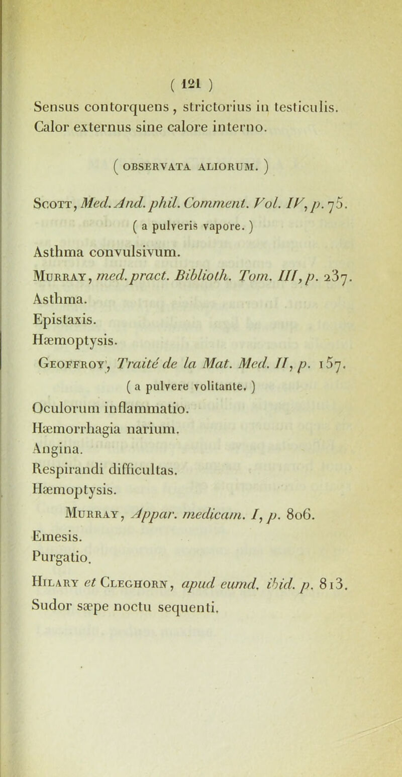 Sensus contorquens, strictorius in testiculis. Calor externus sine calore interno. ( OBSERVATA ALIORUM. ) Scott, Med.And.phil. Comment. Vol. IV,p. •y5. ( a pulveris vapore. ) Asthma conxulsivum. Murray, med.pract. Biblioth. Tom. III,p. ■Ï5rj. Asthma. Epistaxis. Hæmoptysis. Geoffroy', Traité de la Mat. Med. II, p. \brj. ( a pulvere volitante. ) Qculorum inflammatio. Hæmorrhagia narium. Angina. Respirandi difficultas. Hæmoptysis. Murray, Appar. medicam. I, p. 806. Emesis. Purgatio. Hilary et Cleghorn, apud eumd. ibid. p. 813. Sudor sæpe noctu sequenti.