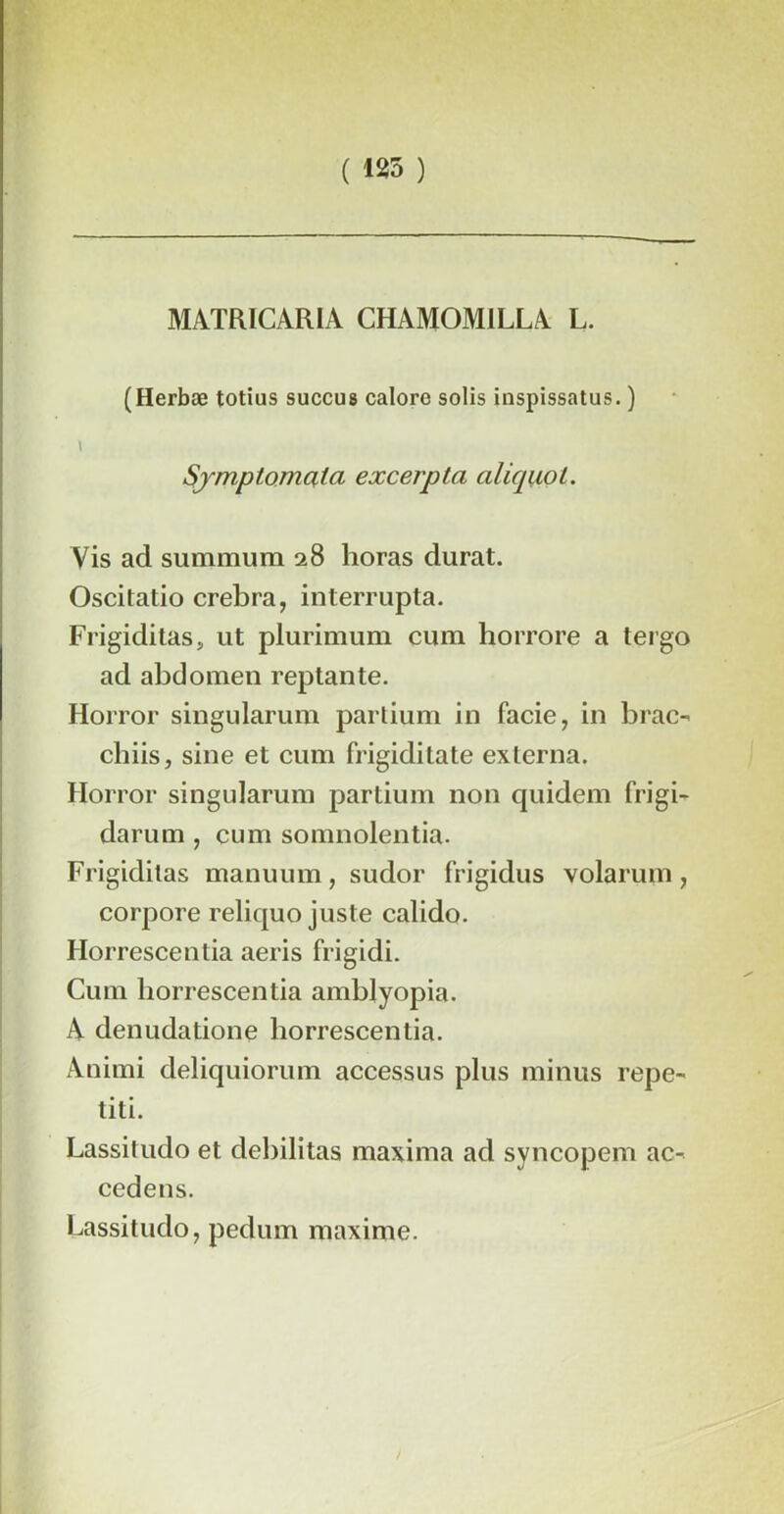 ( 125 ) MATRICARIA CHAM0M1LLA L. (Herbæ totius succus calore solis inspissatus. ) > Sjmptomala excerpta aliquol. Vis ad summum 28 lioras durât. Oscitatio crebra, interrupta. Frigiditas, ut plurimum cum horrore a tergo ad abdomen reptante. Horror singularum partium in facie, in brac- cbiis, sine et cum frigiditate externa. Horror singularum partium non quidem frigi- darum, cum somnolentia. Frigiditas manuum, sudor frigidus volarum , corpore reliquo juste calido. Horrescentia aeris frigidi. Cum horrescentia amblyopia. A dénudatione horrescentia. Animi deliquiorum accessus plus minus repe- titi. Lassitudo et del)ilitas maxima ad syncopem ac- cedens. Lassitudo, pedum maxime.