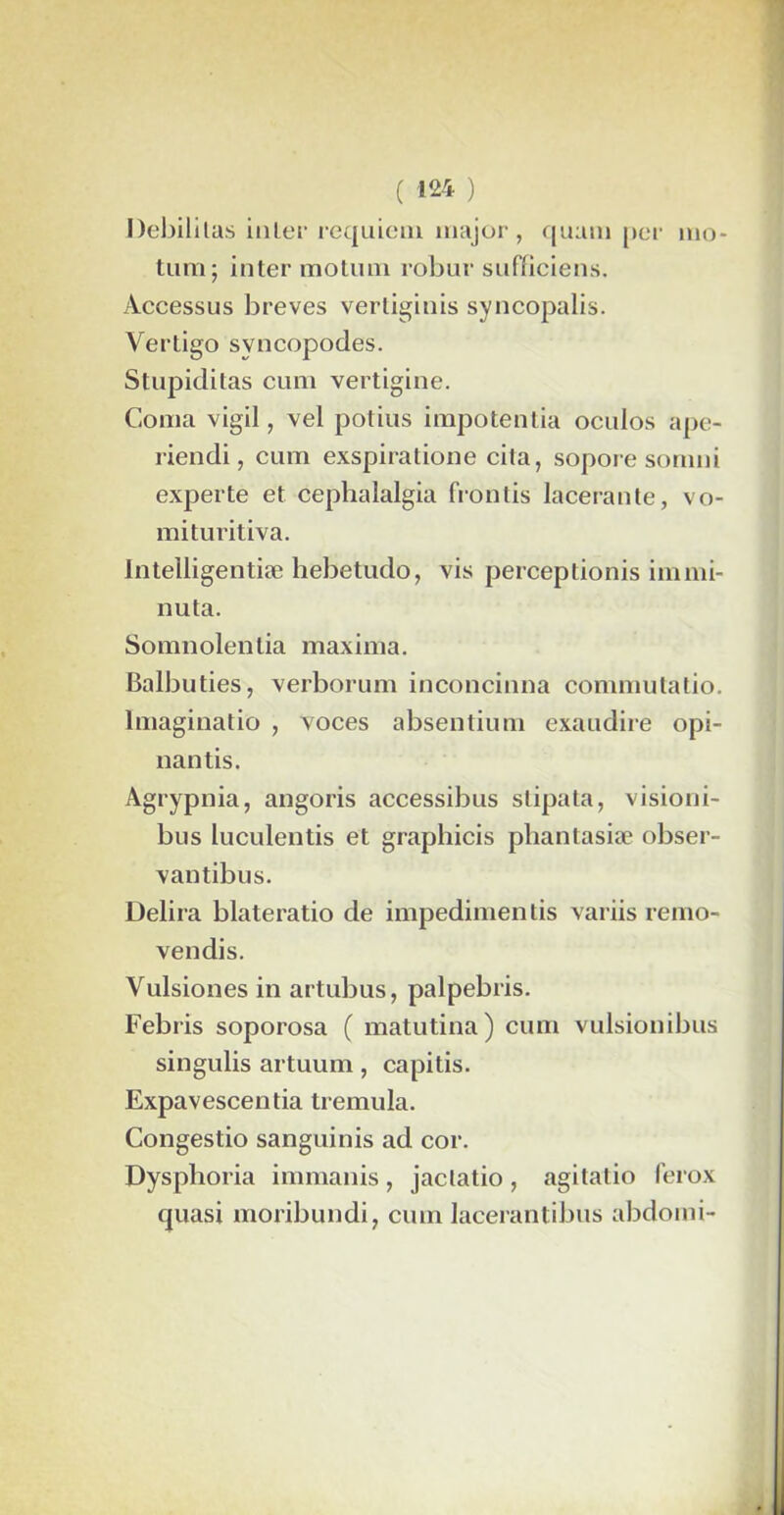 Debil itas inter requiem major, quant per mo- tum; inter motimi robur sufficiens. Accessus brèves vertiginis syncopalis. Vertigo svncopodes. Stupiditas cum vertigine. Coma vigil, vel potius impotentia ocidos ape- riendi, cum exspiratione cita, sopore sornni experte et cephalalgia frontis lacérante, vo- mituritiva. lntelligentiæ hebetudo, vis perceptionis iinmi- nuta. Somnolentia maxima. Balbuties, verborum inconcinna commulatio. Imaginatio , xoces absentium exaudire opi- nantis. Agrypnia, angoris accessibus stipata, vision i- bus luculentis et graphicis pliantasiæ obser- vantibus. Délira blateratio de impedimentis variis remo- vendis. Vulsiones in artubus, palpebris. Febris soporosa ( matutina) cum vulsionibus singulis artuum, capitis. Expavescentia tremula. Congestio sanguinis ad cor. Dysplioria immanis, jactatio, agitatio ferox quasi moribundi, cum lacerantibus abdomi-