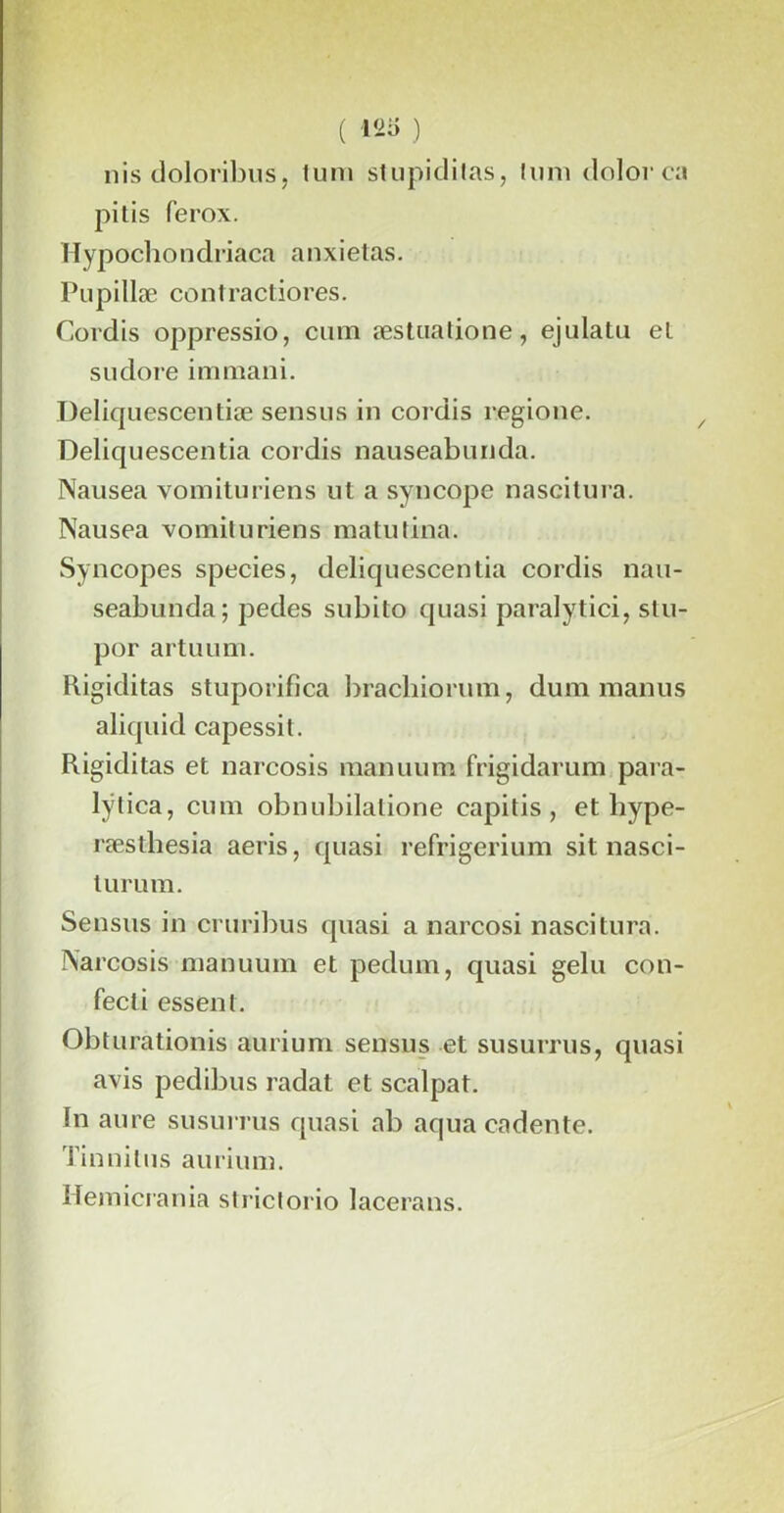 nis doloribus, tum stupiditas, tum dolor ca pitis ferox. Hypochondriaca anxietas. Pupillæ contractiores. Cordis oppressio, cuin æstiiatione, ejulatu el su dore immani. Deliquescentiæ sensus in cordis regione. Deliquescentia cordis nauseabunda. Nausea yomituriens nt a syncope nascitura. Nausea vomituriens raatutina. Syncopes species, deliquescentia cordis nau- seabunda; pedes subito quasi paralytici, stu- por artuum. Rigiditas stuporifica bracliiorum, dum manus aliquid capessit. Rigiditas et narcosis manuum frigidarum para- lÿlica, cum obnubilatione capitis , et bype- ræsthesia aeris, quasi refrigerium sit nasci- turum. Sensus in cruribus quasi a narcosi nascitura. Narcosis manuum et pedum, quasi gelu con- fecti essent. Obturationis aurium sensus et su surrus, quasi avis pedibus radat et scalpat. In aure susurras quasi ab aqua cadente. Tinnilus aurium. Hemicrania strictorio lacerans.
