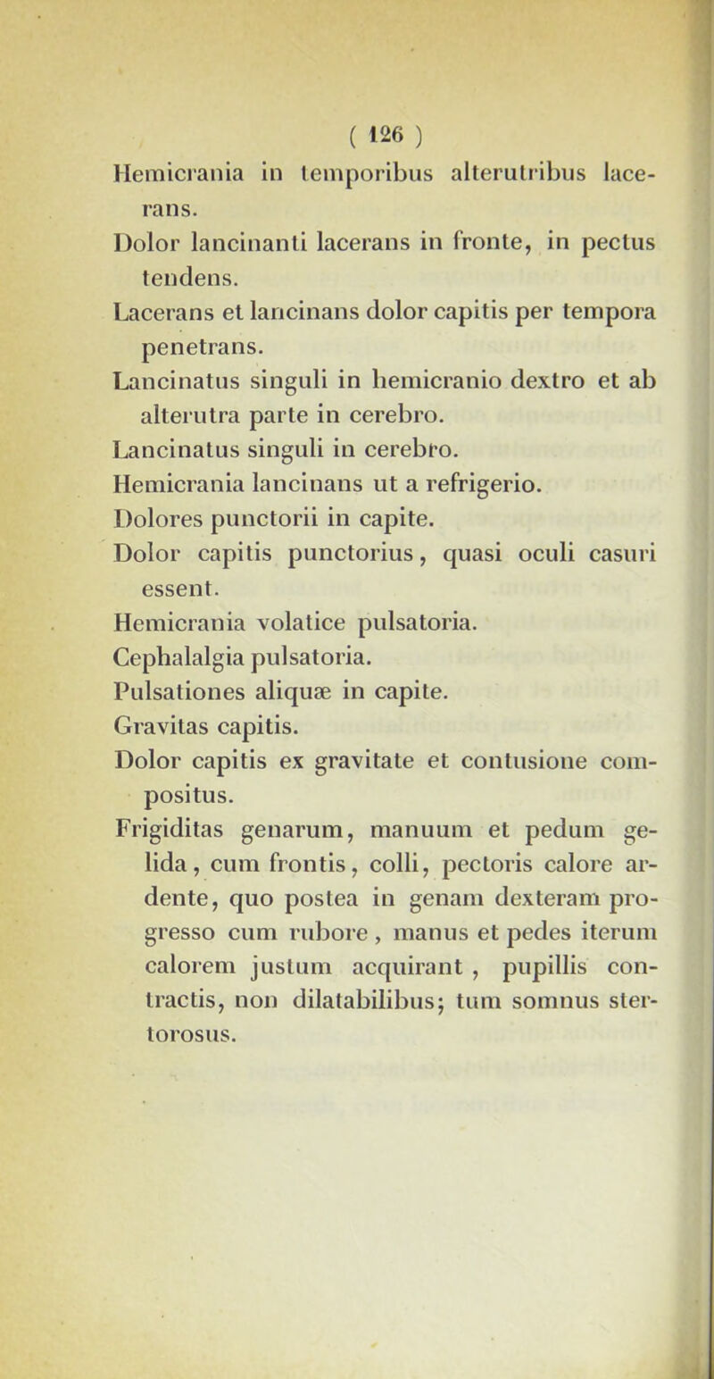 Hemicrania in temporibus alterutribus lace- rans. Dolor lancinant! lacerans in fronte, in pectus tendens. Lacerans et lancinans dolor capitis per tempora penetrans. Lancinatus singuli in hemicranio dextro et ab alterutra parte in cerebro. Lancinatus singuli in cerebro. Hemicrania lancinans ut a refrigerio. Dolores punctorii in capite. Dolor capitis punctorius, quasi oculi casuri essent. Hemicrania volatice puisatoria. Cephalalgia pulsatoria. Pulsationes aliquæ in capite. Gravitas capitis. Dolor capitis ex gravitate et contusione com- positus. Frigiditas genarum, manuum et pedum ge- lida, cum frontis, colli, pectoris calore ar- dente, quo postea in genam dexteram pro- gresso cum rubore , manus et pedes iterum calorem justum acquirant , pupillis con- tractis, non dilatabilibus; tum somnus ster- torosus.