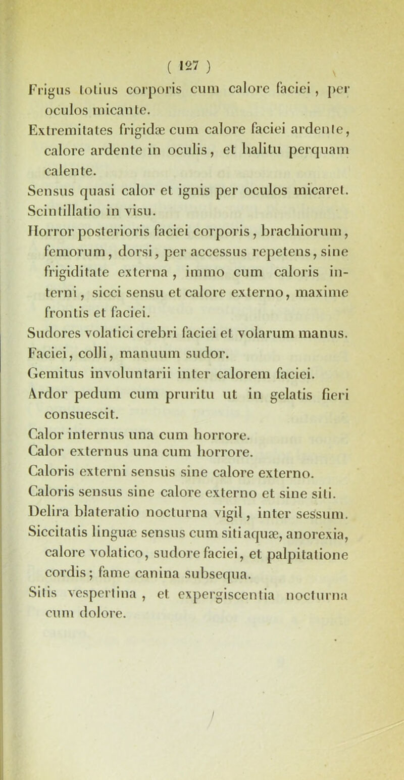 Frigus tolius corporis cum calore faciei , per oculos micante. Extremitates frigidæ cum calore faciei ardente, calore ardente in oculis, et lialitu perquam calente. Sensus quasi calor et ignis per oculos micaret. SeinIillatio in visu. Horrorposterions faciei corporis, brachiorum, femorum, dorsi, per accessus repetens, sine frigiditate externa , immo cum caloris in- terni, sicci sensu et calore externo, maxime frontis et faciei. Sudores volatici crebri faciei et volarum manus. Faciei, colli, manuum sudor. Gemitus involuntarii inter ealorem faciei. Ardor pedum cum pruritu ut in gelatis fîeri consuescit. Calor internus una cum horrore. Calor extern us una cum horrore. Caloris externi sensus sine calore externo. Caloris sensus sine calore externo et sine sili. Délira blateratio nocturna vigil, inter sessum. Siccitatis linguæ sensus cum sitiaquæ, anorexia, calore volatico, sudorefaciei, et palpitatione cordis; famé canina subsequa. Si lis vespertina , et expergiscentia nocturna cum dolore.