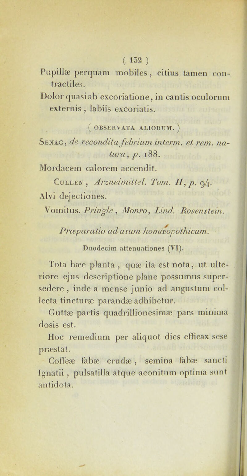 con- Pupillse perquam mobiles, citius tamen tracliles. Dolor quasiab excoriatione, in cantis oculorum externis, labiis excorialis. ( OBSERVATA ALIORUM. ) S en ac , de recondita febrium interrn. et rem . na- tarn, p. 188. Mordacem calorem accendit. Cullen , Arzneimittel. Tom. II, p. 94. Alvi dejectiones. Vomitus. Pringle, Monro, Lind. Rosenstein. Prœparatio ad usum homœopothicum. Duodecim attenuationes (VI). Tota bæc planla , quæ ita est nota, ut ulte- î-iore ejus descriptione plane possumus super- sedere , inde a mense junio ad augustum col- lecta tincturæ parandæ adhibetur. Giittæ partis quadrillionesimæ pars minima dosis est. Hoc remedium per aliquot dies effîcax sese præstat. Coffeæ fabæ crudæ, semina fabæ sancti Ignatii , pulsatilla alque aconitum optima sunt antidola.
