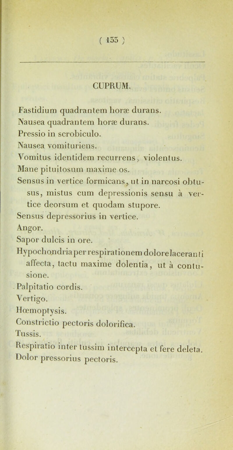 ( 155 ) CUPRUM. Fastidium quadrantem lioræ durans. Nausea quadrantem lioræ durans. Pressio in scrobiculo. Nausea vomit miens. Vomitus identidem recurrens, violent us. Mane pituitosum maxime os. Sensus in vertice formicans,. ut in narcosi obtu- sus, mistus cum dépréssionis sensu à ver- tice deorsum et quodam stupore. Sensus depressorius in vertice. Angor. Sapor dulcis in ore. Ilypochondriaper respirationem dolorelaceran I i affecta, tactu maxime dolentia, ut à conlu- sione. Palpitatio cordis. Vertigo. Hœmoptysis. Constrictio pectoris dolorifica. Tussis. Respiratio inter tussim intercepta et fere deleta. Dolor pressorius pectoris.