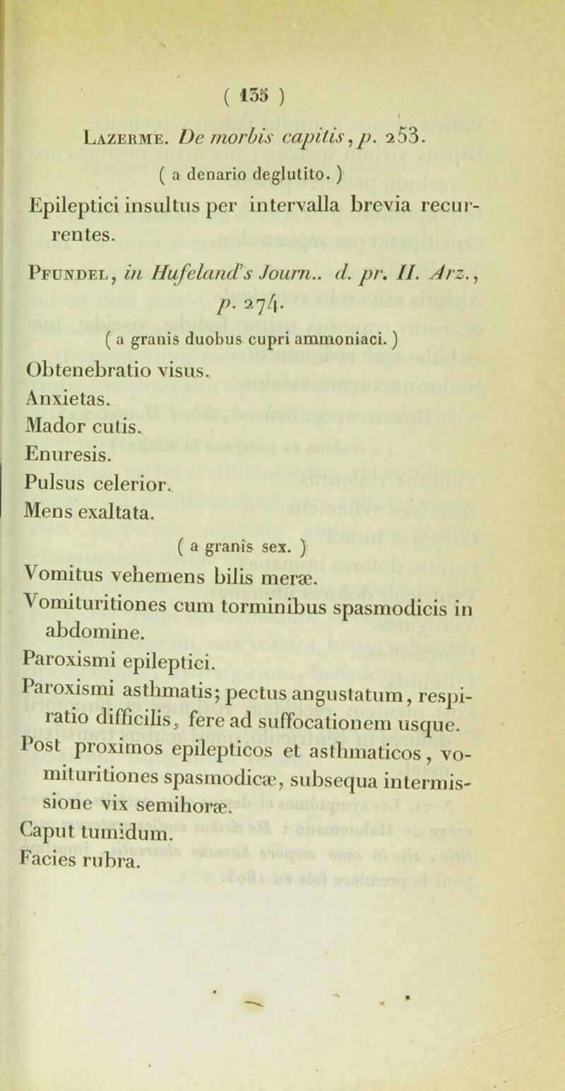 / Lazerme. Démordis capilis,p. 153. ( a denario deglutito. ) Epileptici insultus per intervalla brévia recur rentes. Pfündel, in HufelancTs Jonrn.. d. pr. //. Arz. P • 274* ( a granis duobus cupri ammoniaci. ) Obtenebratio visus. Anxietas. Mador cutis. Enuresis. Pulsus celerior. Mens exalta ta. ( a granis sex. ) Vomi tus vehemens bilis meræ. Vomituritiones cum torminibus spasmodicis in abdomine. Paroxismi epileptici. Paroxismi astlnnatis; pectus angustatum, respi- ratio difficilisj feread suffocationem usque. Post proximos epilepticos et asthmaticos, vo- mituritiones spasmodicæ, subsequa intennis- sione vix semihoræ. Caput tumidum. Faciès rubra.