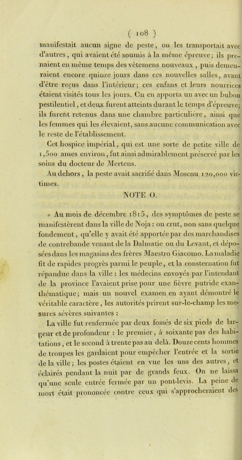 manifestait aucun signe de peste, on les transportait avec d’autres, qui avaient été soumis à la même épreuve; ils pre- naient en même temps des vetemens nouveaux , puis demeu- raient encore quinze jours dans ces nouvelles salles, avant d’être reçus dans l’intérieur; ces enfans et leurs nourrices étaient visités tous les jours. On en apporta un avec un bubon pestilentiel, et deux furent atteints durant le temps d’épreuve; ils furent retenus dans une chambre particulière, ainsi que les femmes qui les élevaient, sans aucune communication avec le reste de l’établissement. Cet hospice impérial, qui est une sorte de petite ville de i ,5oo aines environ, fut ainsi admirablement préservé par les soins du docteur de Mertens. Au dehors , la peste avait sacrifié dans Moscou 120,000 vic- times. NOTE O. « Au mois de décembre i8i5, des symptômes de peste se manifestèrent dans la ville de Noja : on crut, non sans quelque fondement, qu’elle y avait été apportée par des marchandises de contrebande venant delà Dalmatie ou du Levant, et dépo- sées dans les magasins des frères Maestro Giacomo. Lanialadie fit de rapides progrès parmi le peuple, et la consternation fut répandue dans la ville : les médecins envoyés par l’intendant de la province l’avaient prise pour une fièvre putride exan- thématique ; mais un nouvel examen en ayant démontré le véritable caractère , les autorités prirent sur-le-champ les me- sures sévères suivantes : La ville fut renfermée par deux fossés de six pieds de lar- geur et de profondeur : le premier, à soixante pas des habi- tations , et le second à trente pas au delà. Douze cents hommes de troupes les gardaient pour empêcher l’entrée et la sortie de la ville ; les postes étaient en vue les uns des autres, et éclairés pendant la nuit par de grands feux. On ne laissa qu’une seule entrée fermée par un pont-levis. La peine de mort était prononcée contre ceux qui s’approcheraient des