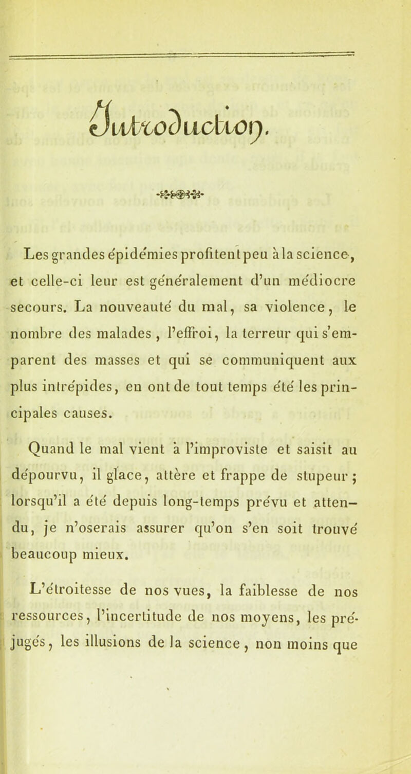 •4*9*9* Les grandes épidémies profitent peu à la science, et celle-ci leur est généralement d’un médiocre secours. La nouveauté' du mal, sa violence, le nombre des malades , l’effroi, la terreur qui s’em- parent des masses et qui se communiquent aux plus intrépides, eu ont de tout temps e'te' les prin- cipales causes. Quand le mal vient à l’improviste et saisit au de'pourvu, il glace, altère et frappe de stupeur; lorsqu’il a e'te' depuis long-temps pre'vu et atten- du, je n’oserais assurer qu’on s’en soit trouve' beaucoup mieux. L’étroitesse de nos vues, la faiblesse de nos ressources, l’incertitude de nos moyens, les pré- jugés, les illusions de la science , non moins que