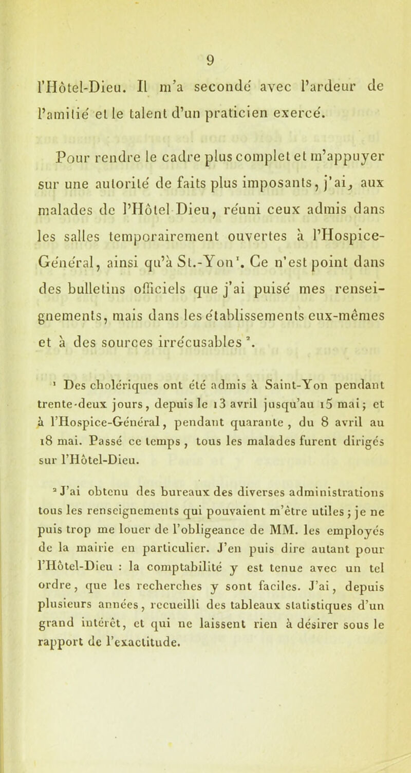 l’Hôtél-Dieu. Il m’a seconde avec l’ardeur de l’ami lie' elle talent d’un praticien exerce'. Pour rendre le cadre plus complet et m’appuyer sur une autorité de faits plus imposants, j’ai, aux malades de l’Hôtel Dieu, réuni ceux admis dans les salles temporairement ouvertes à l’Hospice- Ge'neral, ainsi qu’à St.-Yon1. Ce n’est point dans des bulletins officiels que j’ai puise' mes rensei- gnements, mais dans les établissements eux-mêmes et à des sources irre'cusables \ 1 Des cholériques ont été admis à Saint-Yon pendant trente*deux jours, depuis le i3 avril jusqu’au i5 mai; et à l’Hospice-Général, pendant quarante, du 8 avril au 18 mai. Passé ce temps , tous les malades furent dirigés sur l’Hôtel-Dieu. 2 J’ai obtenu des bureaux des diverses administrations tous les renseignements qui pouvaient m’être utiles ; je ne puis trop me louer de l’obligeance de MM. les employés de la mairie en particulier. J’en puis dire autant pour l’IIôtel-Dieu : la comptabilité y est tenue avec un tel ordre, que les recherches y sont faciles. J’ai, depuis plusieurs années, recueilli des tableaux statistiques d’un grand intérêt, cl qui ne laissent rien à désirer sous le rapport de l’exactitude.