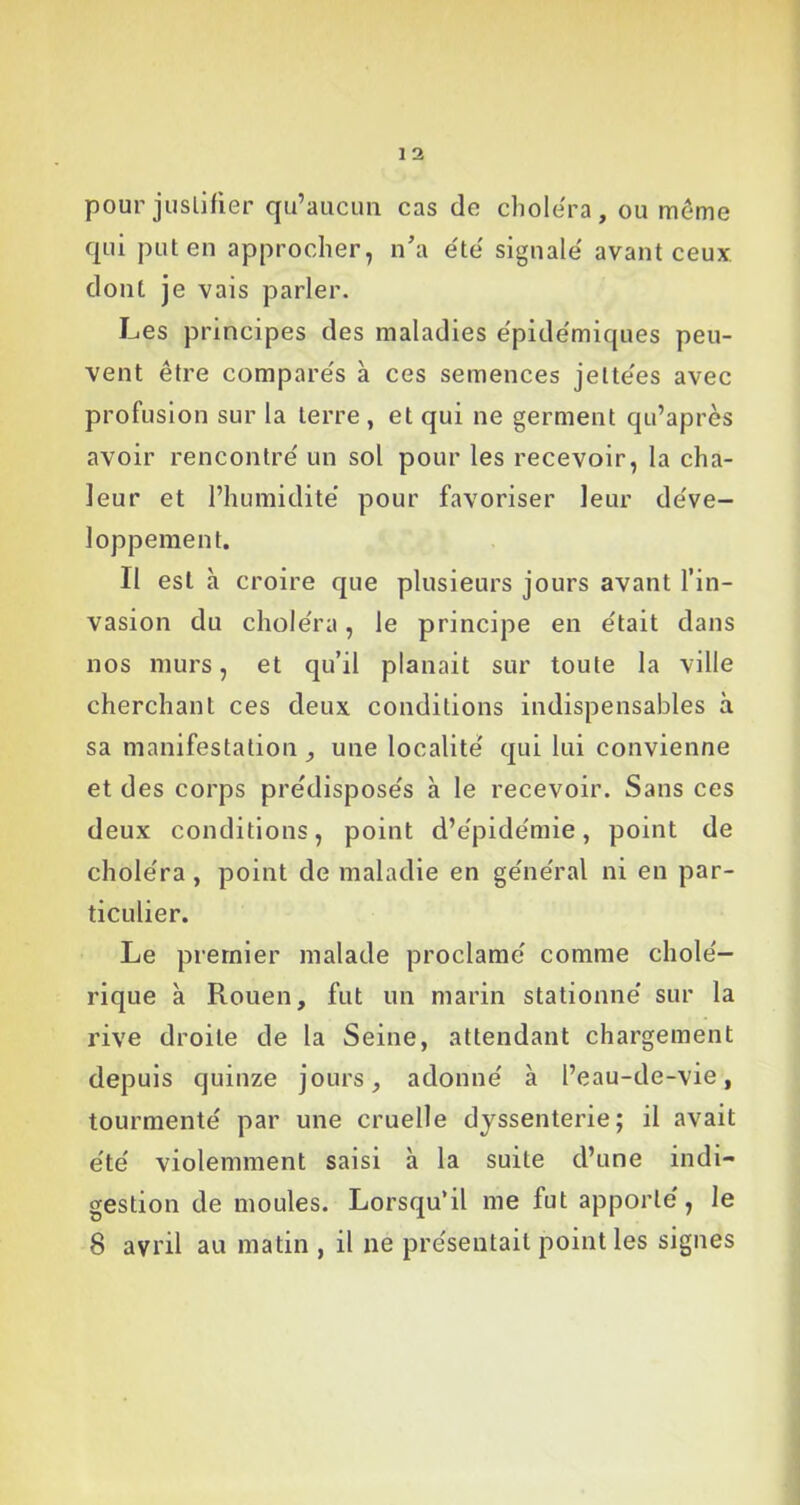 pour justifier qu’aucun cas de choiera, ou meme qui put en approcher, n’a été signalé avant ceux dont je vais parler. Les principes des maladies épidémiques peu- vent être comparés à ces semences jeltées avec profusion sur la terre , et qui ne germent qu’après avoir rencontré un sol pour les recevoir, la cha- leur et l’humidité pour favoriser leur déve- loppement. Il est à croire que plusieurs jours avant l’in- vasion du choléra, le principe en était dans nos murs, et qu’il planait sur toute la ville cherchant ces deux conditions indispensables à sa manifestation , une localité qui lui convienne et des corps prédisposés à le recevoir. Sans ces deux conditions, point d’épidémie, point de choléra, point de maladie en général ni en par- ticulier. Le premier malade proclamé comme cholé- rique à Rouen, fut un marin stationné sur la rive droite de la Seine, attendant chargement depuis quinze jours, adonné à l’eau-de-vie, tourmenté par une cruelle dyssenterie; il avait été violemment saisi à la suite d’une indi- gestion de moules. Lorsqu’il me fut apporté, le