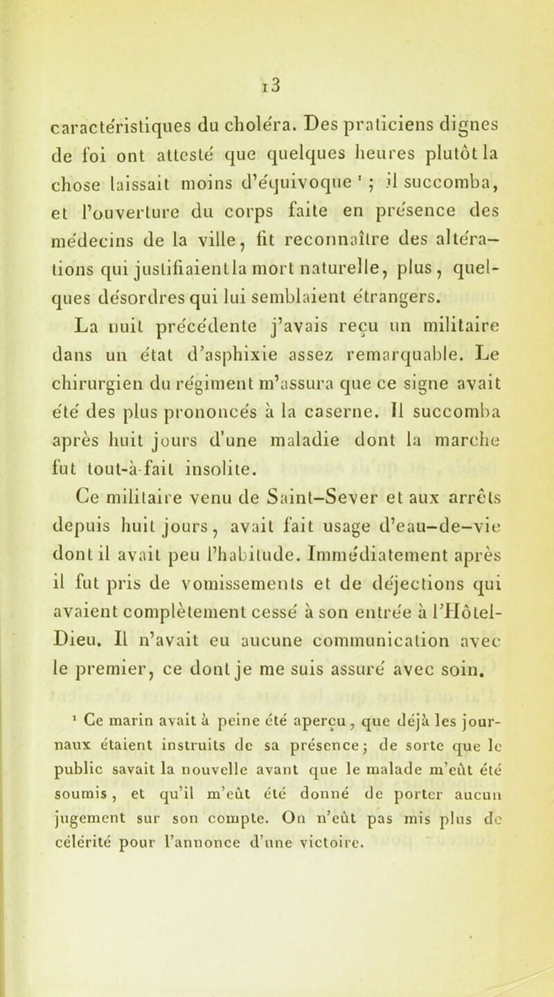 caractéristiques du choléra. Des praticiens dignes de foi ont attesté que quelques heures plutôt la chose laissait moins d’équivoque'; il succomba, et l’ouverture du corps faite en présence des médecins de la ville, lit reconnaître des altéra- tions qui justifiaient la mort naturelle, plus, quel- ques désordres qui lui semblaient étrangers. La nuit précédente j’avais reçu un militaire dans un état d’asphixie assez remarquable. Le chirurgien du régiment m’assura que ce signe avait été des plus prononcés à la caserne. Il succomba après huit jours d’une maladie dont la marche fut tout-à fait insolite. Ce militaire venu de Saint-Sever et aux arrêts depuis huit jours, avait fait usage d’eau-de-vie dont il avait peu l’habitude. Immédiatement après il fut pris de vomissements et de déjections qui avaient complètement cessé à son entrée à l’Hôtel- Dieu. Il n’avait eu aucune communication avec le premier, ce dont je me suis assuré avec soin. 1 Ce marin avait à peine été aperçu , que déjîi les jour- naux étaient instruits de sa présence; de sorte que le public savait la nouvelle avant que le malade m’eût été soumis , et qu’il m’eut été donné de porter aucun jugement sur son compte. On n’eùt pas mis plus de célérité pour l’annonce d’une victoire.