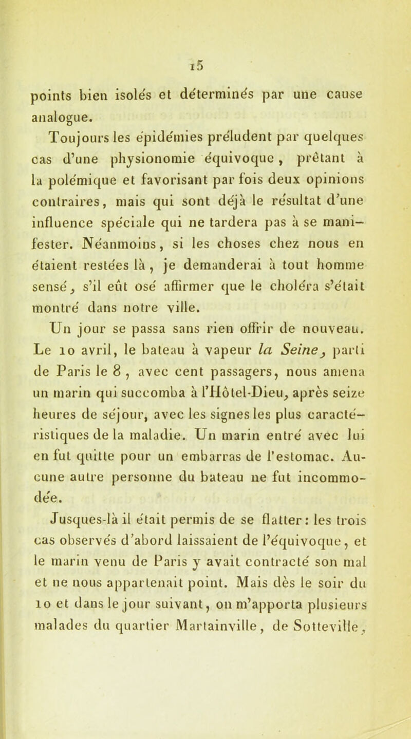 points bien isoles et déterminés par une cause analogue. Toujours les épidémies pre'ludent par quelques cas d’une physionomie équivoque , prêtant à la polémique et favorisant parfois deux opinions contraires, mais qui sont déjà le résultat d’une influence spéciale qui ne tardera pas à se mani- fester. Néanmoins, si les choses chez nous en étaient restées là , je demanderai à tout homme sensé, s’il eût osé affirmer que le choléra s’était montré dans notre ville. Un jour se passa sans rien olfrir de nouveau. Le 10 avril, le bateau à vapeur la Seine} parti de Paris le 8 , avec cent passagers, nous amena un marin qui succomba à l’Hôtel-Dieu, après seize heures de séjour, avec les signes les plus caracté- ristiques de la maladie. Un marin entré avec lui enfui quitte pour un embarras de l’estomac. Au- cune autre personne du bateau ne fut incommo- dée. Jusques-làil était permis de se flatter: les trois cas observés d’abord laissaient de l’équivoque, et le marin venu de Paris y avait contracté son mal et ne nous appartenait point. Mais dès le soir du 10 et dans le jour suivant, on m’apporta plusieurs malades du quartier Martainville, de Sotteville,