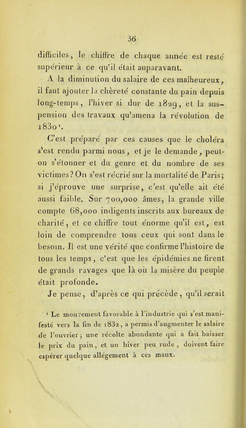 difliciles, le chiffre de chaque année est reste' supérieur à ce qu’il était auparavant. A la diminution du salaire de ces malheureux, il faut ajouter la chèreté constante du pain depuis long-temps, l’hiver si dur de 1829, et la sus- pension des travaux qu’amena la révolution de i83o\ C’est préparé par ces causes que le choléra s’est rendu parmi nous, et je le demande, peut- on s’étonner et du genre et du nombre de ses victimes? On s’est récrié sur la mortalité de Paris; si j’éprouve une surprise, c’est qu’elle ait été aussi faible. Sur 700,000 âmes, la grande ville compte 68,000 indigents inscrits aux bureaux de charité, et ce chiffre tout énorme qu’il est, est loin de comprendre tous ceux qui sont dans le besoin. Il est une vérité que confirme l’histoire de tous les temps, c’est que les épidémies ne firent de grands ravages que là ou la misère du peuple était profonde. Je pense, d’après ce qui précède, qu’il serait 1 Le mouvement favorable à l’industrie qui s’est mani- festé vers la fin de i832, a permis d’augmenter le salaire de l’ouvrier j une récolte abondante qui a fait baisser le prix du pain, et un hiver peu rude , doivent faire espérer quelque allégement à ces maux. | ’l; ‘'T