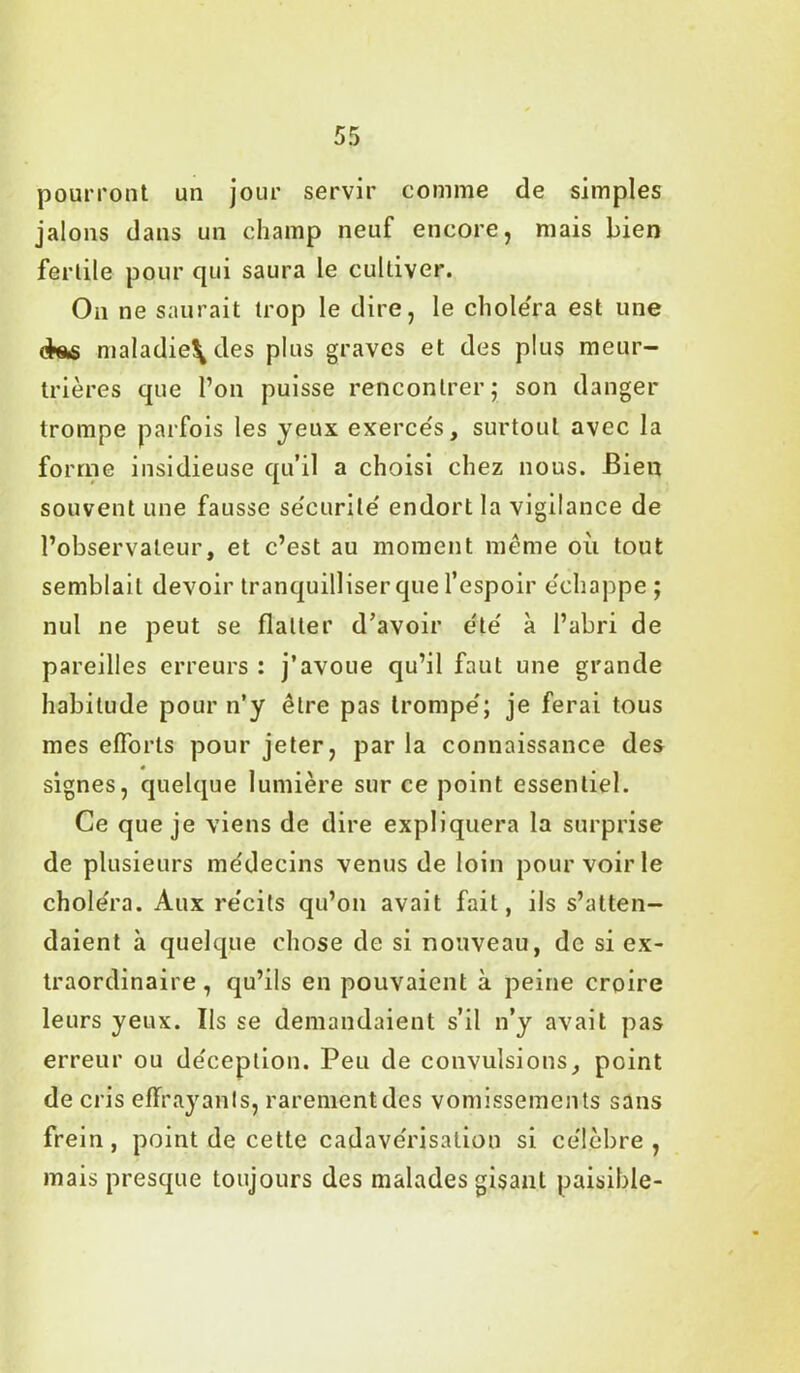 pourront un jour servir comme de simples jalons dans un champ neuf encore, mais bien fertile pour qui saura le cultiver. On ne saurait trop le dire, le chole'ra est une maladie\des plus graves et des plus meur- trières que l’on puisse rencontrer; son danger trompe parfois les jeux exercés, surtout avec la forme insidieuse qu’il a choisi chez nous. Bien souvent une fausse se'curile' endort la vigilance de l’observateur, et c’est au moment même où tout semblait devoir tranquilliser que l’espoir échappe ; nul ne peut se flatter d’avoir été à l’abri de pareilles erreurs : j’avoue qu’il faut une grande habitude pour n’y être pas trompe'; je ferai tous mes efforts pour jeter, par la connaissance des signes, quelque lumière sur ce point essentiel. Ce que je viens de dire expliquera la surprise de plusieurs médecins venus de loin pour voirie chole'ra. Aux récits qu’on avait fait, ils s’atten- daient à quelque chose de si nouveau, de si ex- traordinaire , qu’ils en pouvaient à peine croire leurs yeux. Ils se demandaient s’il n’y avait pas erreur ou de'ceplion. Peu de convulsions, point de cris effrayants, rareméntdes vomissements sans frein, point de cette cadave'risation si célèbre, mais presque toujours des malades gisant paisible-