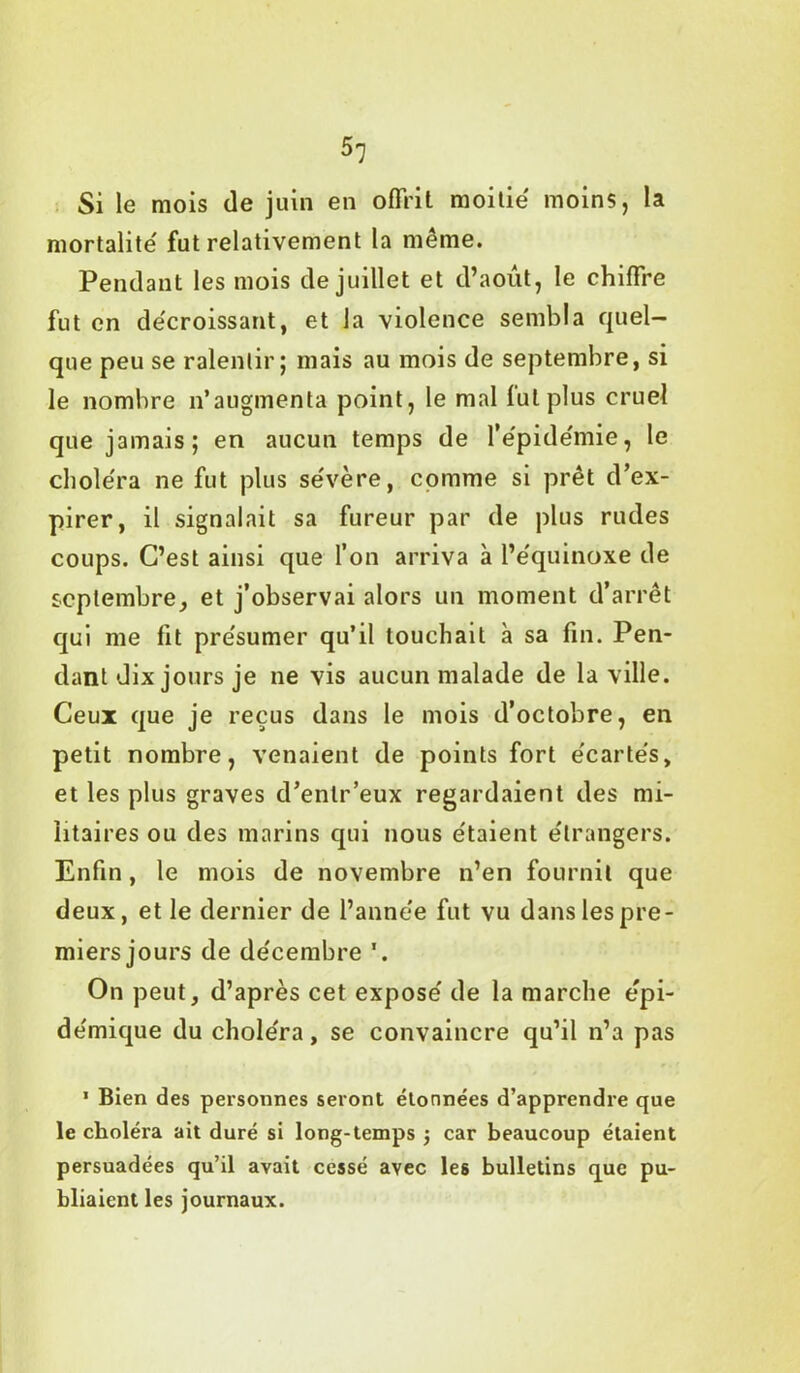 51 Si le mois de juin en offrit moitié' moins, la mortalité' fut relativement la même. Pendant les mois de juillet et d’août, le chiffre fut en décroissant, et la violence sembla quel- que peu se ralentir; mais au mois de septembre, si le nombre n’augmenta point, le mal fut plus cruel que jamais; en aucun temps de l’êpide'mie, le choléra ne fut plus sévère, comme si prêt d’ex- pirer, il signalait sa fureur par de plus rudes coups. C’est ainsi que l’on arriva à l’équinoxe de septembre, et j’observai alors un moment d’arrêt qui me fit présumer qu’il touchait à sa fin. Pen- dant dix jours je ne vis aucun malade de la ville. Ceux que je reçus dans le mois d’octobre, en petit nombre, venaient de points fort écartés, et les plus graves d’entr’eux regardaient des mi- litaires ou des marins qui nous étaient étrangers. Enfin, le mois de novembre n’en fournit que deux, et le dernier de l’année fut vu dans les pre- miers jours de décembre ’. On peut, d’après cet exposé de la marche épi- démique du choléra, se convaincre qu’il n’a pas 1 Bien des personnes seront étonnées d’apprendre que le choléra ait duré si long-temps $ car beaucoup étaient persuadées qu’il avait cessé avec les bulletins que pu- bliaient les journaux.