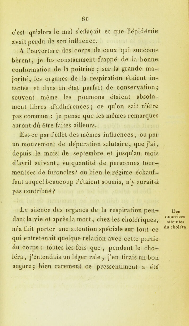 6r c’est qu’alors le mal s’effacait et que l’épidémie avait perdu de son influence. A l’ouverture des corps de ceux qui succom- bèrent, je fus constamment frappé de la bonne conformation de la poitrine ; sur la grande ma- jorité, les organes de la respiration étaient in- tactes et dans un état parfait de conservation; souvent même les poumons étaient absolu- ment libres d’adhérences; ce qu’on sait n’être pas commun : je pense que les memes remarques auront dû être faites ailleurs. Est-ce par l’effet des memes influences, ou par un mouvement de dépuration salutaire, que j’ai, depuis le mois de septembre et jusqu’au mois d’avril suivant, vu quantité de personnes tour- mentées de furoncles? ou bien le régime échauf- fant auquel beaucoup s’étaient soumis, n’y aurait-il pas contribué ? Le silence des organes de la respiration pen- dant la vie et après la mort, chez les cholériques, m’a fait porter une attention spéciale sur tout ce qui entretenait quelque relation avec cette partie du corps : toutes les fois que , pendant le cho- léra, j’entendais un léger raie , j’en tirais un bon augure; bien rarement ce pressentiment a été De» nourrices atteintes du choléra