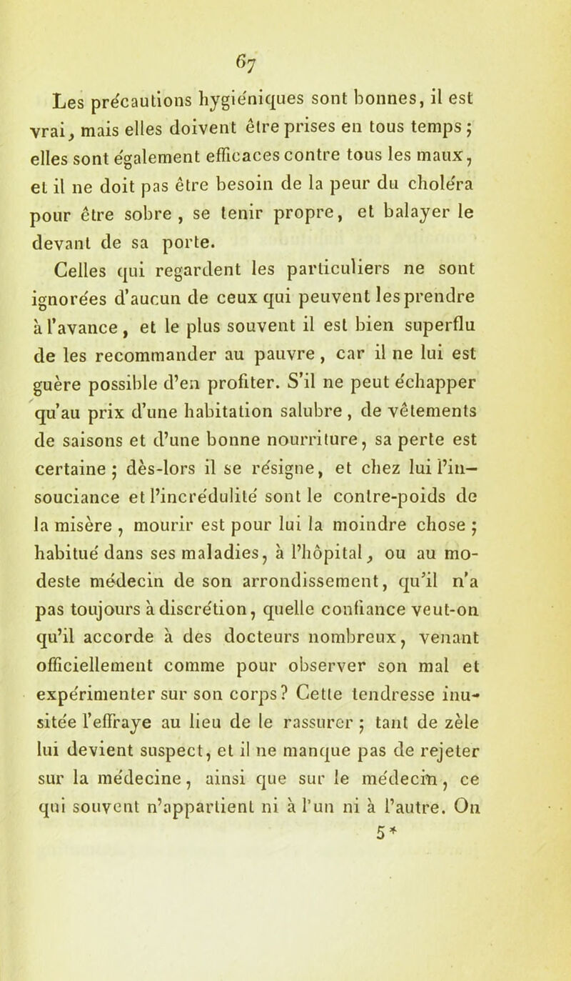 Gy Les précautions hygiéniques sont bonnes, il est vrai, mais elles doivent être prises en tous temps ; elles sont également efficaces contre tous les maux, et il ne doit pas être besoin de la peur du choléra pour être sobre, se tenir propre, et balayer le devant de sa porte. Celles qui regardent les particuliers ne sont ignorées d’aucun de ceux qui peuvent les prendre à l’avance, et le plus souvent il est bien superflu de les recommander au pauvre, car il ne lui est guère possible d’en profiter. S’il ne peut échapper qu’au prix d’une habitation salubre , de vêtements de saisons et d’une bonne nourriture, sa perte est certaine; dès-lors il se résigne, et chez lui l’in- souciance et l’incrédulité sont le contre-poids de la misère , mourir est pour lui la moindre chose ; habitué dans ses maladies, à l’hôpital, ou au mo- deste médecin de son arrondissement, qu’il n’a pas toujours à discrétion, quelle confiance veut-on qu’il accorde à des docteurs nombreux, venant officiellement comme pour observer son mal et expérimenter sur son corps? Cette tendresse inu- sitée l’effraye au lieu de le rassurer ; tant de zèle lui devient suspect, et il ne manque pas de rejeter sur la médecine, ainsi que sur le médecin, ce qui souvent n’appartient ni à l’un ni à l’autre. On 5*