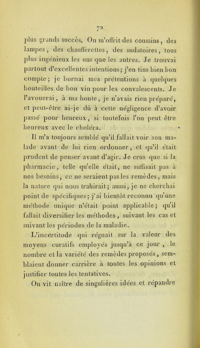 plus grands succès. On m’offrit des coussins, des lampes, des chaufferettes, des sudàloires, tous plus ingénieux les uns que les autres. Je trouvai partout d’excellentes intentions; j’en tins bien bon compte ; je bornai mes prétentions à quelques bouteilles de bon vin pour les convalescents. Je l’avouerai, à ma honte, je n’avais rien préparé, et peut-être ai-je dû à cette négligence d’avoir passé pour heureux, si toutefois l’on peut être heureux avec le choléra. Il m’a toujours semblé qu’il fallait voir son ma- lade avant de lui rien ordonner, et qu’il était prudent de penser avant d’agir. Je crus que si la pharmacie, telle qu’elle était, ne suffisait pas à nos besoins, ce ne seraient pas les remèdes, mais la nature qui nous trahirait; aussi, je ne cherchai point de spécifiques ; j’ai bientôt reconnu qu’une méthode unique n’était point applicable ; qu’il fallait diversifier les méthodes, suivant les cas et suivant les périodes de la maladie. L’incertitude qui régnait sur la valeur des moyens curatifs employés jusqu’à ce jour , le nombre et la variété des remèdes proposés , sem- blaient donner carrière à toutes les opinions et justifier toutes les tentatives. On vit naître de singulières idées et répandre