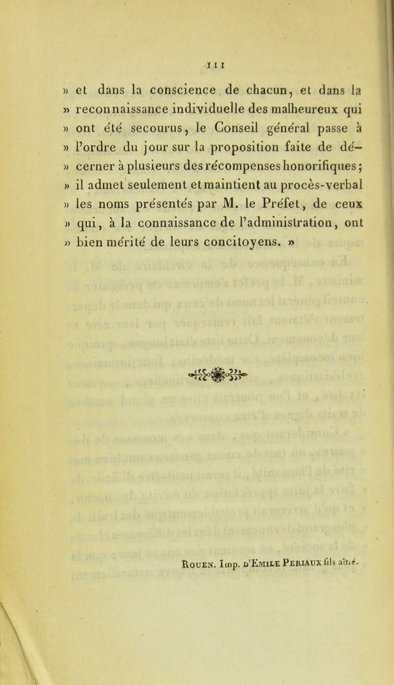 » et dans la conscience de chacun, et dans la » reconnaissance individuelle des malheureux qui » ont été' secourus, le Conseil général passe à » l’ordre du jour sur la proposition faite de dé- » cerner à plusieurs des récompenses honorifiques j )> il admet seulement et maintient au procès-verbal » les noms présentés par M. le Préfet, de ceux » qui, à la connaissance de l’administration, ont » bien mérité de leurs concitoyens. » Rouen. lmp. d'Emile Periaux fils aîné.