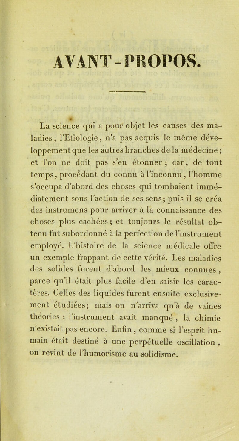 AYANT - PROPOS . La science qui a pour objet les causes des ma- ladies, l’Etiologie, n'a pas acquis le même déve- loppement que les autres branches delà médecine; et l’on ne doit pas s’en étonner; car, de tout temps, procédant du connu à l’inconnu, l’homme s’occupa d’abord des choses qui tombaient immé- diatement sous l’action de ses sens; puis il se créa des instrumens pour arriver à la connaissance des choses plus cachées ; et toujours le résultat ob- tenu fut subordonné à la perfection de l’instrument employé. L’histoire de la science médicale offre un exemple frappant de cette vérité. Les maladies des solides furent d’abord les mieux connues , parce qu’il était plus facile d’en saisir les carac- tères. Celles des liquides furent ensuite exclusive- ment étudiées; mais on n’arriva qua de vaines théories : l’instrument avait manqué , la chimie n existait pas encore. Enfin , comme si l’esprit hu- main était destiné à une perpétuelle oscillation , on revint de l’humorisme au solidisme.