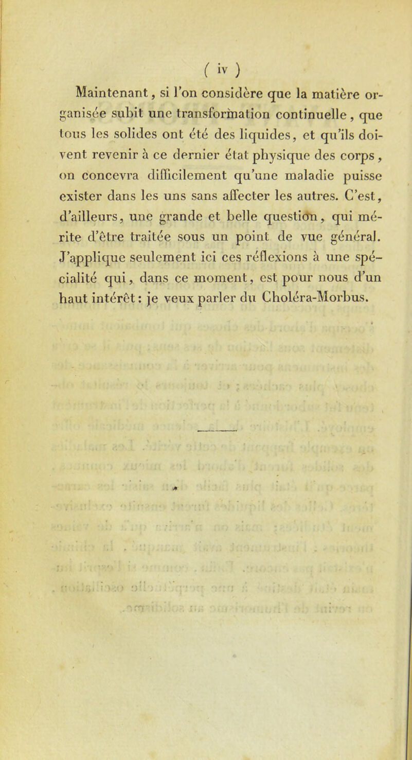 Maintenant, si l’on considère que la matière or- ganisée subit une transformation continuelle , que tous les solides ont été des liquides, et qu’ils doi- vent revenir à ce dernier état physique des corps , on concevra difficilement qu’une maladie puisse exister dans les uns sans affecter les autres. C’est, d’ailleurs, une grande et belle question, qui mé- rite d’être traitée sous un point de vue général. J’applique seulement ici ces réflexions à une spé- cialité qui, dans ce moment, est pour nous d’un haut intérêt: je veux parler du Choléra-Morbus.