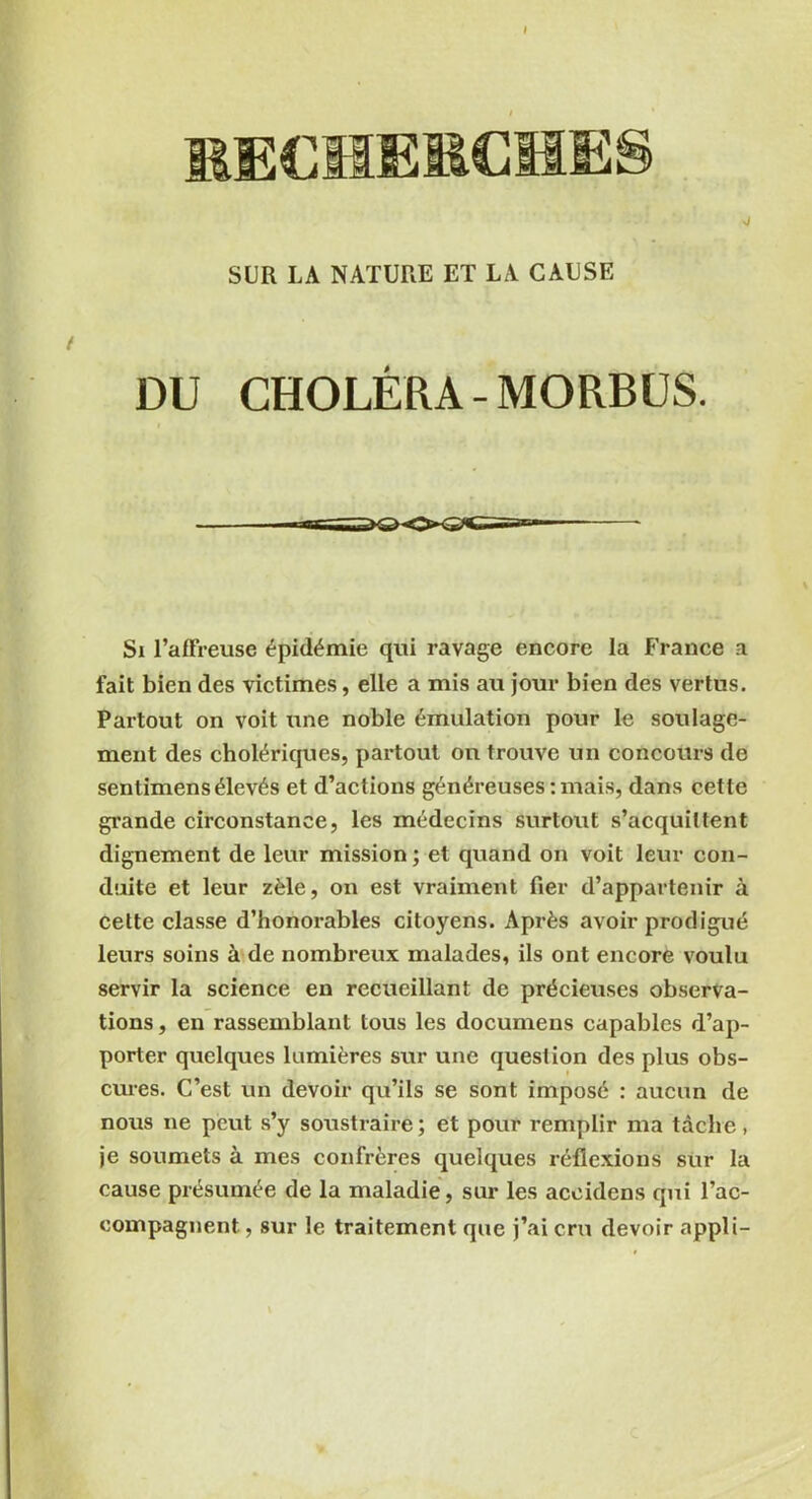 I MECHEMCHE! SUR LA NATURE ET LA CAUSE DU CHOLÉRA -MORBUS. Si l’affreuse épidémie qui ravage encore la France a fait bien des victimes, elle a mis au jour bien des vertus. Partout on voit une noble émulation pour le soulage- ment des cholériques, partout on trouve un concours de sentimens élevés et d’actions généreuses : mais, dans cette grande circonstance, les médecins surtout s’acquittent dignement de leur mission ; et quand on voit leur con- duite et leur zèle, on est vraiment fier d’appartenir à cette classe d’honorables citoyens. Après avoir prodigué leurs soins à de nombreux malades, ils ont encore voulu servir la science en recueillant de précieuses observa- tions , en rassemblant tous les documens capables d’ap- porter quelques lumières sur une question des plus obs- cures. C’est un devoir qu’ils se sont imposé : aucun de nous ne peut s’y soustraire; et pour remplir ma tâche, je soumets à mes confrères quelques réflexions sur la cause présumée de la maladie, sur les aceidens qui l’ac- compagnent , sur le traitement que j’ai cru devoir appli-