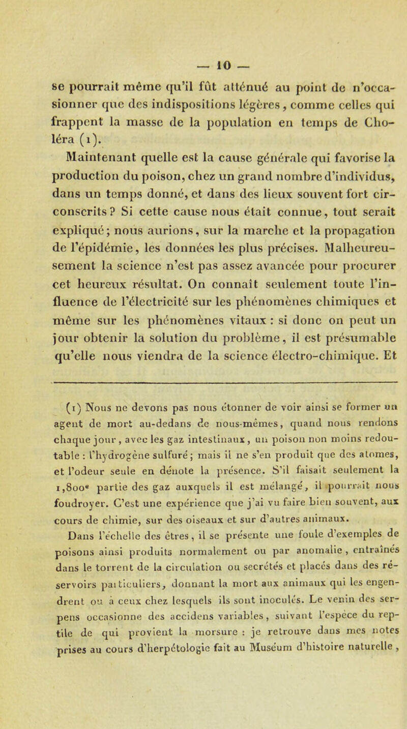 se pourrait même qu’il fût atténué au point de n’occa- sionner que des indispositions légères, comme celles qui frappent la masse de la population en temps de Cho- léra (1). Maintenant quelle est la cause générale qui favorise la production du poison, chez un grand nombre d’individus, dans un temps donné, et dans des lieux souvent fort cir- conscrits ? Si cette cause nous était connue, tout serait expliqué ; nous aurions, sur la marche et la propagation de l’épidémie, les données les plus précises. Malheureu- sement la science n’est pas assez avancée pour procurer cet heureux résultat. On connaît seulement toute l’in- fluence de l’électricité sur les phénomènes chimiques et même sur les phénomènes vitaux : si donc on peut un jour obtenir la solution du problème, il est présumable qu’elle nous viendra de la science électro-chimique. Et (i) Nous ne devons pas nous étonner de voir ainsi se former un agent de mort au-dedans de nous-mêmes, quand nous rendons chaque jour , avec les gaz intestinaux, un poison non moins redou- table : l’hydrogène sulfuré; mais il ne s’en produit que des atomes, et l’odeur seule en dénote la présence. S’il faisait seulement la i,8oo« partie des gaz auxquels il est mélangé, il pourrait nous foudroyer. C’est une expérience que j’ai vu faire bien souvent, aux cours de chimie, sur des oiseaux et sur d’autres animaux. Dans l’échelle des êtres, il se présente une ioule d exemples de poisons ainsi produits normalement ou par anomalie , entraînés dans le torrent de la circulation ou secrétés et placés dans des ré- servoirs pai ticuliers, donnant la mort aux animaux qui les engen- drent ou à ceux chez lesquels ils sont inoculés. Le venin des ser- pens occasionne des accidens variables, suivant l'espèce du rep- tile de qui provient la morsure : je retrouve dans mes notes prises au cours d’herpctologic fait au Muséum d’histoire naturelle ,