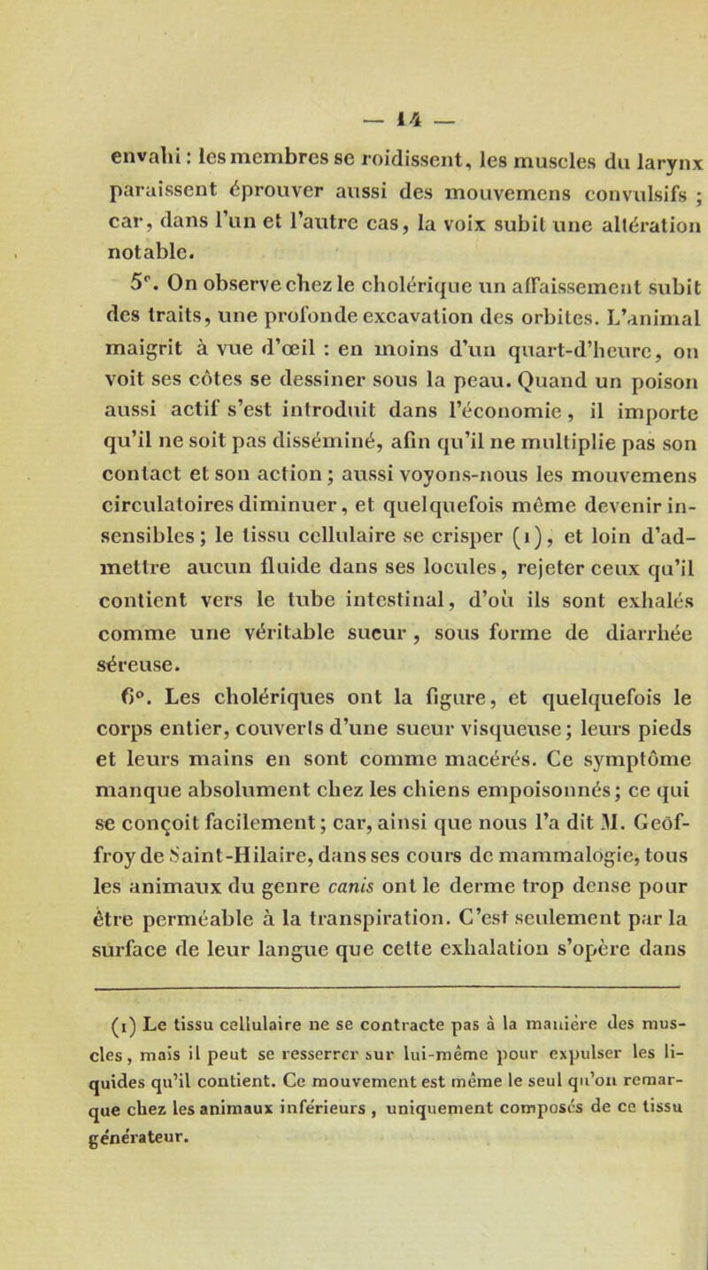 envahi : les membres se roidissent, les museles du larynx paraissent éprouver aussi des mouvemens convulsifs ; car, dans l’un et l’autre cas, la voix subit une altération notable. 5°. On observe chez le cholérique un affaissement subit des traits, une profonde excavation des orbites. L’animal maigrit à vue d’œil : en moins d’un quart-d’heure, on voit ses côtes se dessiner sous la peau. Quand un poison aussi actif s’est introduit dans l’économie, il importe qu’il ne soit pas disséminé, afin qu’il ne multiplie pas son contact et son action ; aussi voyons-nous les mouvemens circulatoires diminuer, et quelquefois môme devenir in- sensibles ; le tissu cellulaire se crisper (i), et loin d’ad- mettre aucun fluide dans ses locules, rejeter ceux qu’il contient vers le tube intestinal, d’où ils sont exhalés comme une véritable sueur , sous forme de diarrhée séreuse. 6°. Les cholériques ont la figure, et quelquefois le corps entier, couverls d’une sueur visqueuse; leurs pieds et leurs mains en sont comme macérés. Ce symptôme manque absolument chez les chiens empoisonnés; ce qui se conçoit facilement; car, ainsi que nous l’a dit 31. Geof- froy de Saint-Hilaire, dans ses cours de mammalogie, tous les animaux du genre canis ont le derme trop dense pour être perméable à la transpiration. C’est seulement par la surface de leur langue que cette exhalation s’opère dans (i) Le tissu cellulaire ne se contracte pas à la manière des mus- cles, mais il peut se resserrer sur lui-même pour expulser les li- quides qu’il contient. Ce mouvement est même le seul qu’on remar- que chez les animaux infe'rieurs , uniquement composés de ce tissu ge'nérateur.